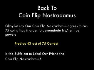 Back To
Coin Flip Nostradamus
Predicts 43 out of 75 Correct
Okay let say Our Coin Flip Nostradamus agrees to run
75 coins ﬂips in order to demonstrate his/her true
powers
Is this Sufﬁcient to Label Our Friend the
Coin Flip Nostradamus?
 
