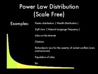 Power Law Distribution
(Scale Free)
Pareto distribution ( Wealth Distribution )
Zipf's law ( Natural Language Frequency )
Links on the Internet
Citations
Richardson's Law for the severity of violent conﬂicts (wars
and terrorism)
Population of cities
Etc.
Examples:
 