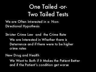 One Tailed -or-
Two Tailed Tests
Stricter Crime Law and the Crime Rate
We are Often Interested in a Non-
Directional Hypothesis
We are Interested in Whether there is
Deterrence and if there were to be higher
crime rates
New Drug and Health
We Want to Both if It Makes the Patient Better
and if the Patient’s condition get worse
 