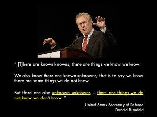 “ [T]here are known knowns; there are things we know we know.
We also know there are known unknowns; that is to say we know
there are some things we do not know.
But there are also unknown unknowns – there are things we do
not know we don't know. ”
United States Secretary of Defense
Donald Rumsfeld
 