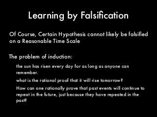 Learning by Falsiﬁcation
the sun has risen every day for as long as anyone can
remember.
what is the rational proof that it will rise tomorrow?
How can one rationally prove that past events will continue to
repeat in the future, just because they have repeated in the
past?
Of Course, Certain Hypothesis cannot likely be falsiﬁed
on a Reasonable Time Scale
The problem of induction:
 