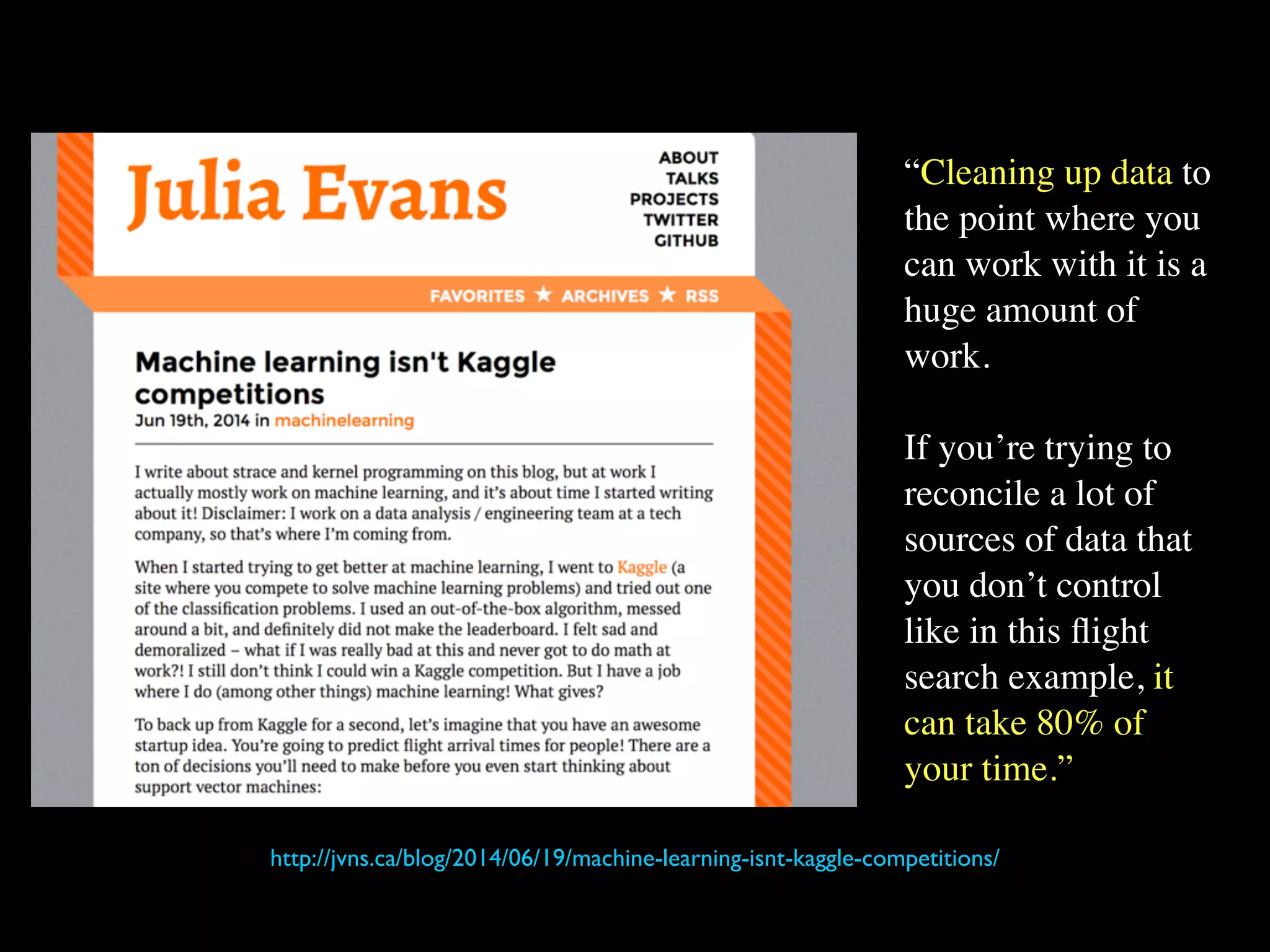 “Cleaning up data to
the point where you
can work with it is a
huge amount of
work.
If you’re trying to
reconcile a lot of
sources of data that
you don’t control
like in this flight
search example, it
can take 80% of
your time.”
http://jvns.ca/blog/2014/06/19/machine-learning-isnt-kaggle-competitions/