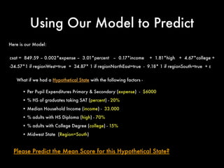 Using Our Model to Predict
What if we had a Hypothetical State with the following factors -
• Per Pupil Expenditures Primary & Secondary (expense) - $6000
• % HS of graduates taking SAT (percent) - 20%
• Median Household Income (income) - 33.000
• % adults with HS Diploma (high) - 70%
• % adults with College Degree (college) - 15%
• Midwest State (Region=South)
Please Predict the Mean Score for this Hypothetical State?
Here is our Model:
csat = 849.59 – 0.002*expense – 3.01*percent – 0.17*income + 1.81*high + 4.67*college +
-34.57*1 if regionWest=true + 34.87* 1 if regionNorthEast=true - 9.18* 1 if regionSouth=true + ε
 