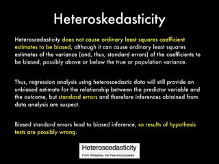 Heteroskedasticity
Heteroscedasticity does not cause ordinary least squares coefﬁcient
estimates to be biased, although it can cause ordinary least squares
estimates of the variance (and, thus, standard errors) of the coefﬁcients to
be biased, possibly above or below the true or population variance.
Thus, regression analysis using heteroscedastic data will still provide an
unbiased estimate for the relationship between the predictor variable and
the outcome, but standard errors and therefore inferences obtained from
data analysis are suspect.
Biased standard errors lead to biased inference, so results of hypothesis
tests are possibly wrong.
 