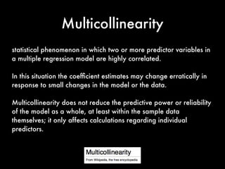 Multicollinearity
statistical phenomenon in which two or more predictor variables in
a multiple regression model are highly correlated.
In this situation the coefﬁcient estimates may change erratically in
response to small changes in the model or the data.
Multicollinearity does not reduce the predictive power or reliability
of the model as a whole, at least within the sample data
themselves; it only affects calculations regarding individual
predictors.
 