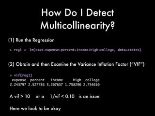 How Do I Detect
Multicollinearity?
(1) Run the Regression
(2) Obtain and then Examine the Variance Inﬂation Factor (“VIF”)
A vif > 10 or a 1/vif < 0.10 is an issue
Here we look to be okay
 