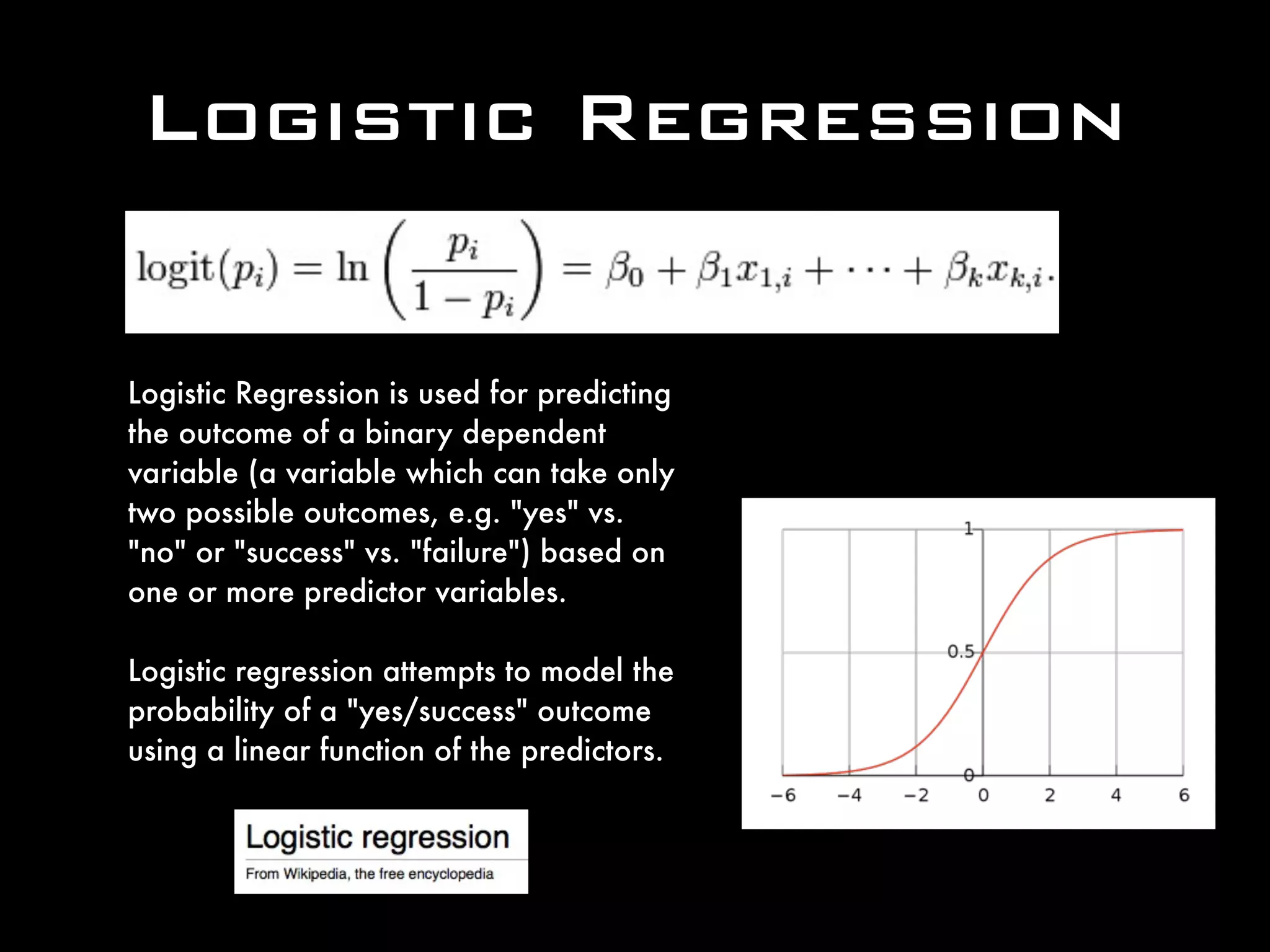 Logistic Regression
Logistic Regression is used for predicting
the outcome of a binary dependent
variable (a variable which can take only
two possible outcomes, e.g. "yes" vs.
"no" or "success" vs. "failure") based on
one or more predictor variables.
Logistic regression attempts to model the
probability of a "yes/success" outcome
using a linear function of the predictors.
 