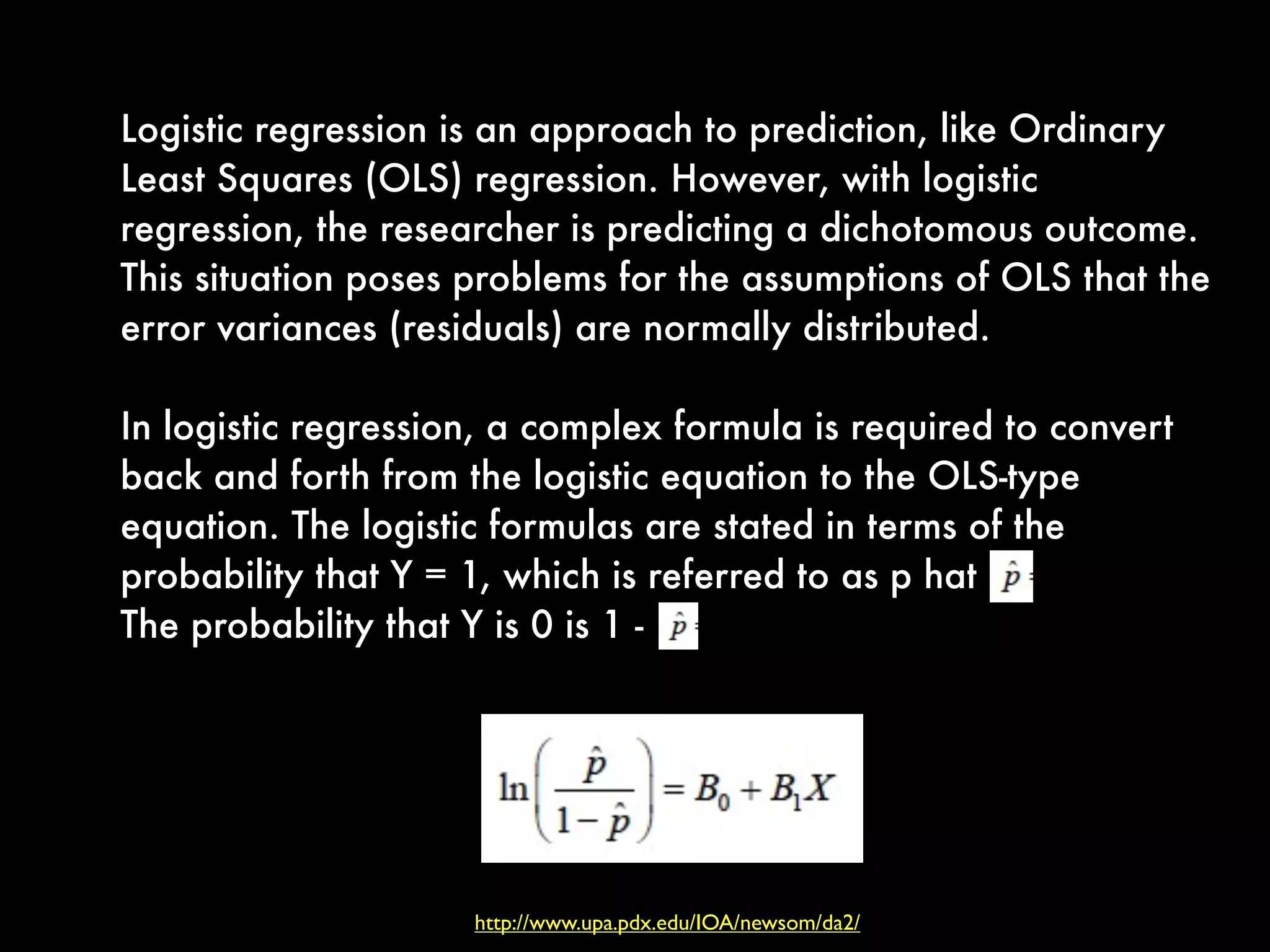 Logistic regression is an approach to prediction, like Ordinary
Least Squares (OLS) regression. However, with logistic
regression, the researcher is predicting a dichotomous outcome.
This situation poses problems for the assumptions of OLS that the
error variances (residuals) are normally distributed.
In logistic regression, a complex formula is required to convert
back and forth from the logistic equation to the OLS-type
equation. The logistic formulas are stated in terms of the
probability that Y = 1, which is referred to as p hat
The probability that Y is 0 is 1 -
http://www.upa.pdx.edu/IOA/newsom/da2/
 