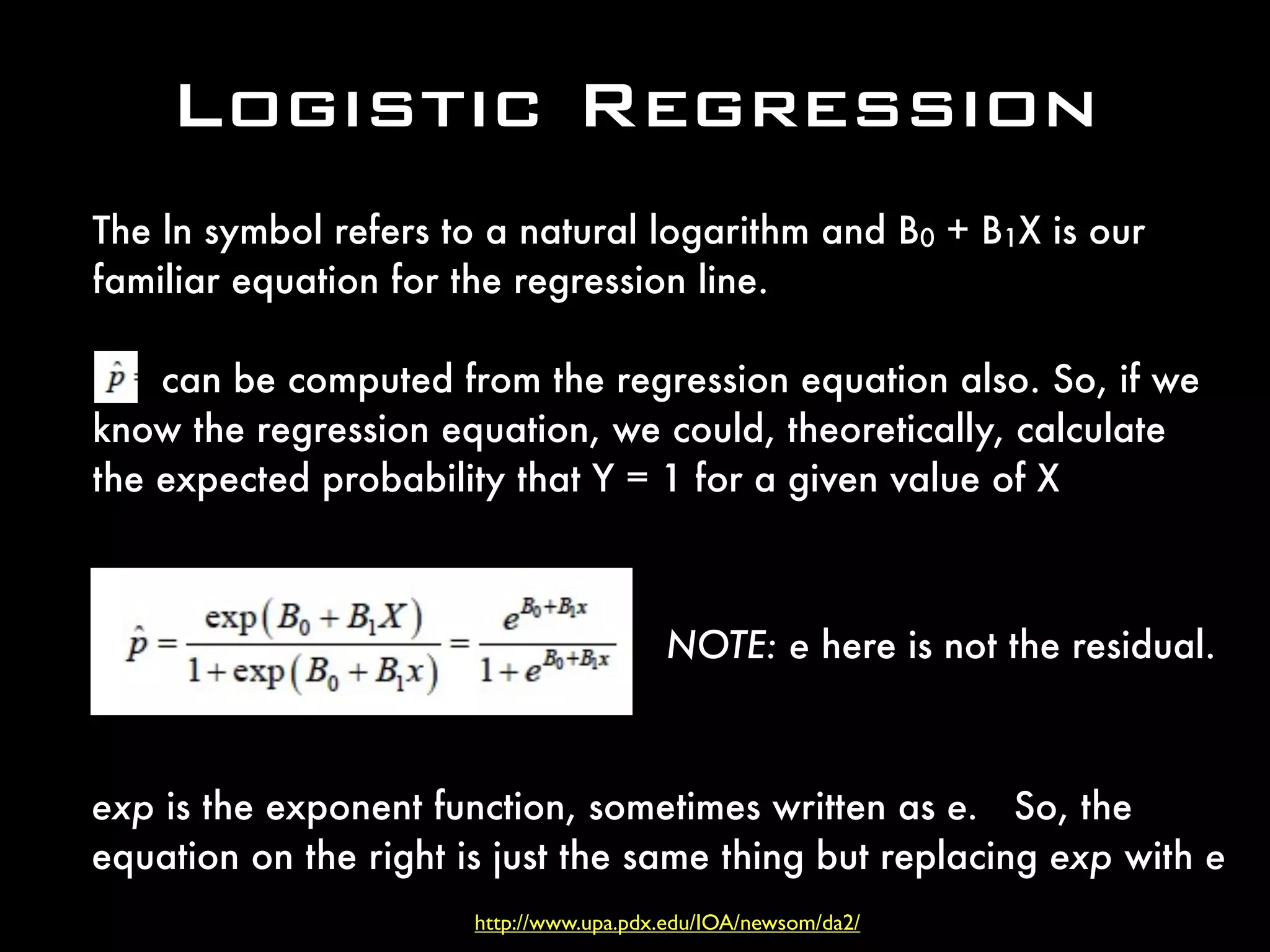 Logistic Regression
The ln symbol refers to a natural logarithm and B0 + B1X is our
familiar equation for the regression line.
can be computed from the regression equation also. So, if we
know the regression equation, we could, theoretically, calculate
the expected probability that Y = 1 for a given value of X
exp is the exponent function, sometimes written as e. So, the
equation on the right is just the same thing but replacing exp with e
NOTE: e here is not the residual.
http://www.upa.pdx.edu/IOA/newsom/da2/
 