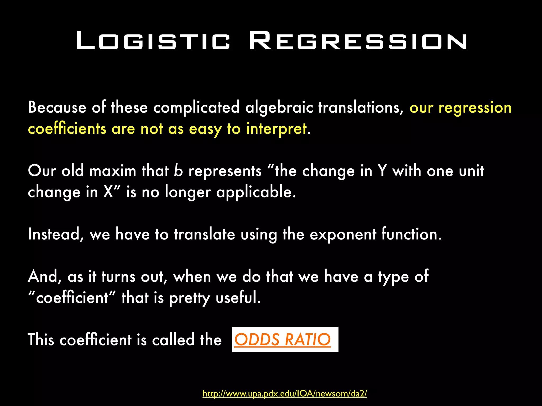 Logistic Regression
Because of these complicated algebraic translations, our regression
coefﬁcients are not as easy to interpret.
Our old maxim that b represents “the change in Y with one unit
change in X” is no longer applicable.
Instead, we have to translate using the exponent function.
And, as it turns out, when we do that we have a type of
“coefﬁcient” that is pretty useful.
This coefﬁcient is called the
http://www.upa.pdx.edu/IOA/newsom/da2/
ODDS RATIO.
 