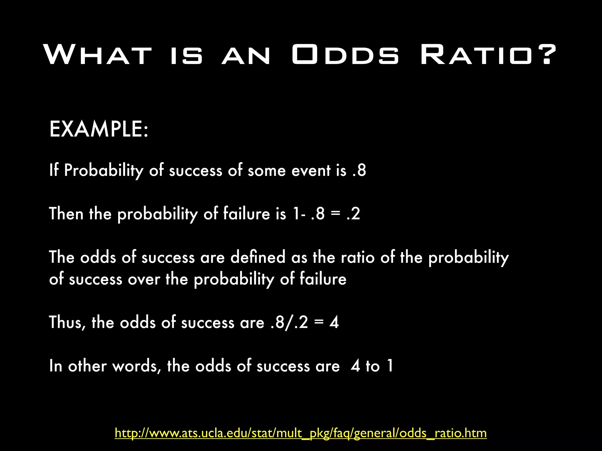 http://www.ats.ucla.edu/stat/mult_pkg/faq/general/odds_ratio.htm
What is an Odds Ratio?
If Probability of success of some event is .8
Then the probability of failure is 1- .8 = .2
The odds of success are deﬁned as the ratio of the probability
of success over the probability of failure
Thus, the odds of success are .8/.2 = 4 
In other words, the odds of success are  4 to 1
EXAMPLE:
 