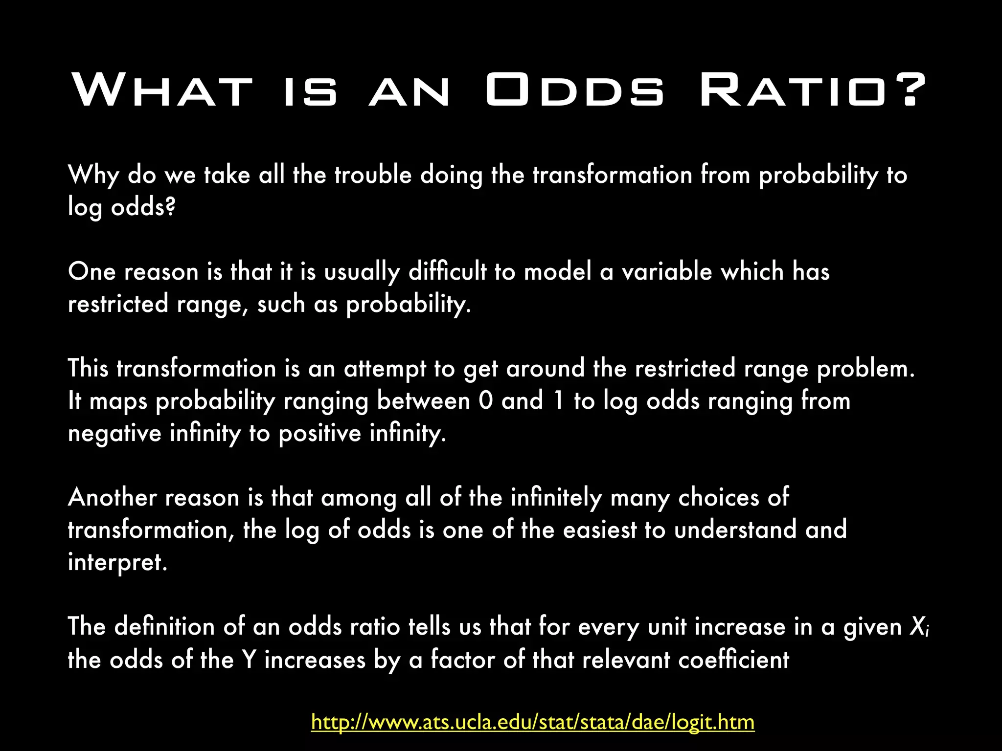 http://www.ats.ucla.edu/stat/stata/dae/logit.htm
What is an Odds Ratio?
Why do we take all the trouble doing the transformation from probability to
log odds? 
One reason is that it is usually difﬁcult to model a variable which has
restricted range, such as probability. 
This transformation is an attempt to get around the restricted range problem. 
It maps probability ranging between 0 and 1 to log odds ranging from
negative inﬁnity to positive inﬁnity. 
Another reason is that among all of the inﬁnitely many choices of
transformation, the log of odds is one of the easiest to understand and
interpret. 
The deﬁnition of an odds ratio tells us that for every unit increase in a given Xi
the odds of the Y increases by a factor of that relevant coefﬁcient
 