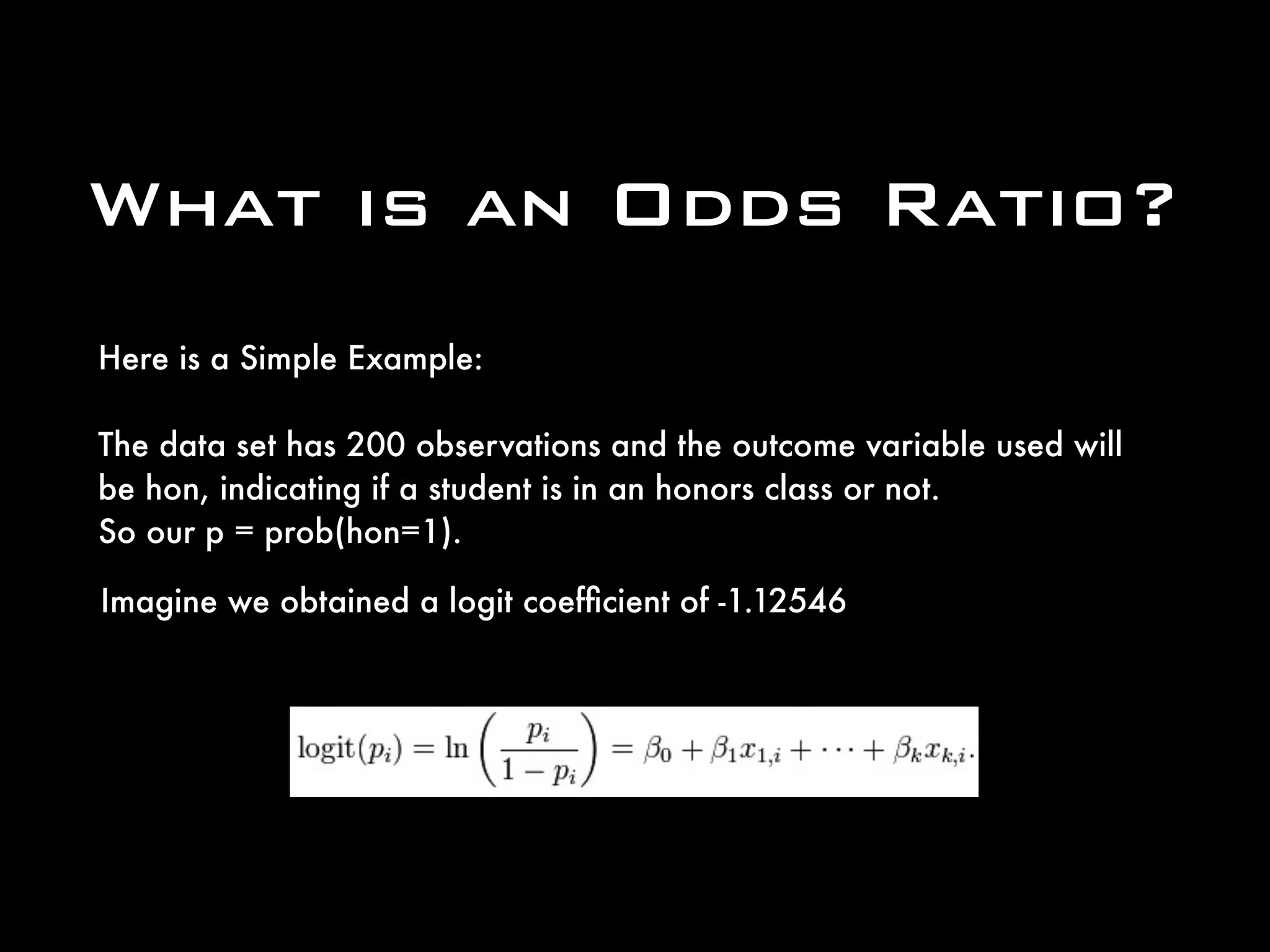 What is an Odds Ratio?
Here is a Simple Example:
The data set has 200 observations and the outcome variable used will
be hon, indicating if a student is in an honors class or not. 
So our p = prob(hon=1).
Imagine we obtained a logit coefﬁcient of -1.12546
 