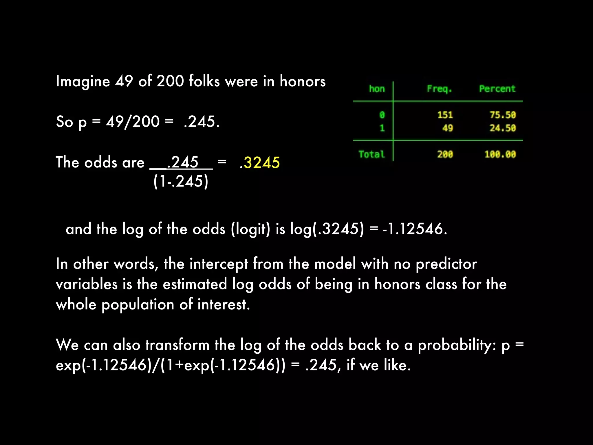 (1-.245)
Imagine 49 of 200 folks were in honors
So p = 49/200 =  .245.
The odds are __.245 =
In other words, the intercept from the model with no predictor
variables is the estimated log odds of being in honors class for the
whole population of interest. 
We can also transform the log of the odds back to a probability: p =
exp(-1.12546)/(1+exp(-1.12546)) = .245, if we like.
.3245
and the log of the odds (logit) is log(.3245) = -1.12546. 
 