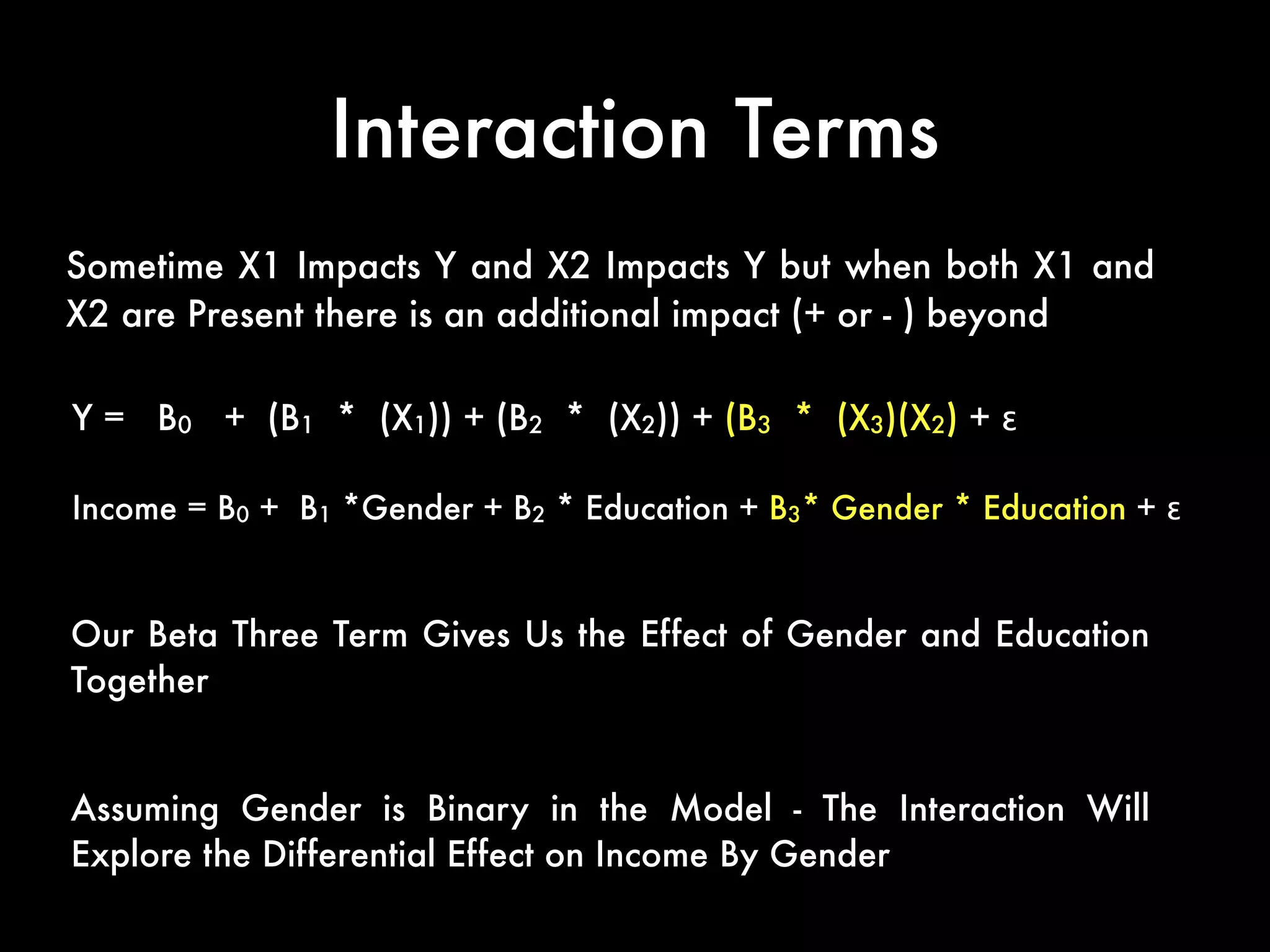 Interaction Terms
Sometime X1 Impacts Y and X2 Impacts Y but when both X1 and
X2 are Present there is an additional impact (+ or - ) beyond
Y = B0 + (B1 * (X1)) + (B2 * (X2)) + (B3 * (X3)(X2) + ε
Income = B0 + B1 *Gender + B2 * Education + B3* Gender * Education + ε
Our Beta Three Term Gives Us the Effect of Gender and Education
Together
Assuming Gender is Binary in the Model - The Interaction Will
Explore the Differential Effect on Income By Gender
 