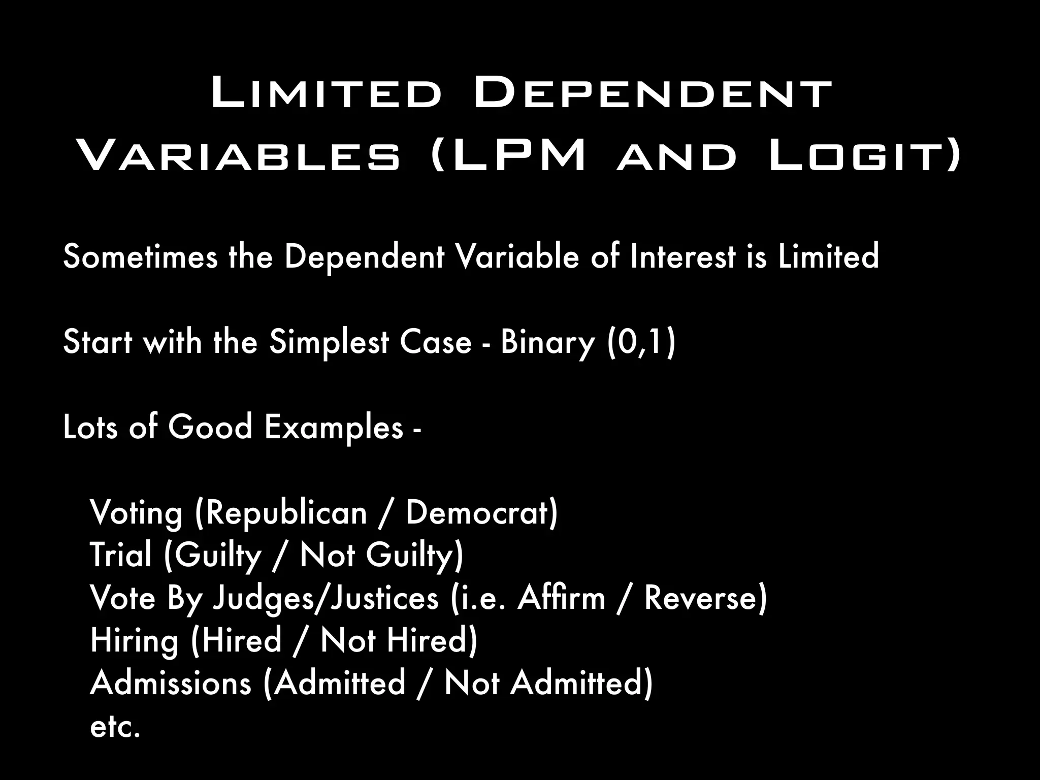 Limited Dependent
Variables (LPM and Logit)
Sometimes the Dependent Variable of Interest is Limited
Start with the Simplest Case - Binary (0,1)
Lots of Good Examples -
Voting (Republican / Democrat)
Trial (Guilty / Not Guilty)
Vote By Judges/Justices (i.e. Afﬁrm / Reverse)
Hiring (Hired / Not Hired)
Admissions (Admitted / Not Admitted)
etc.
 