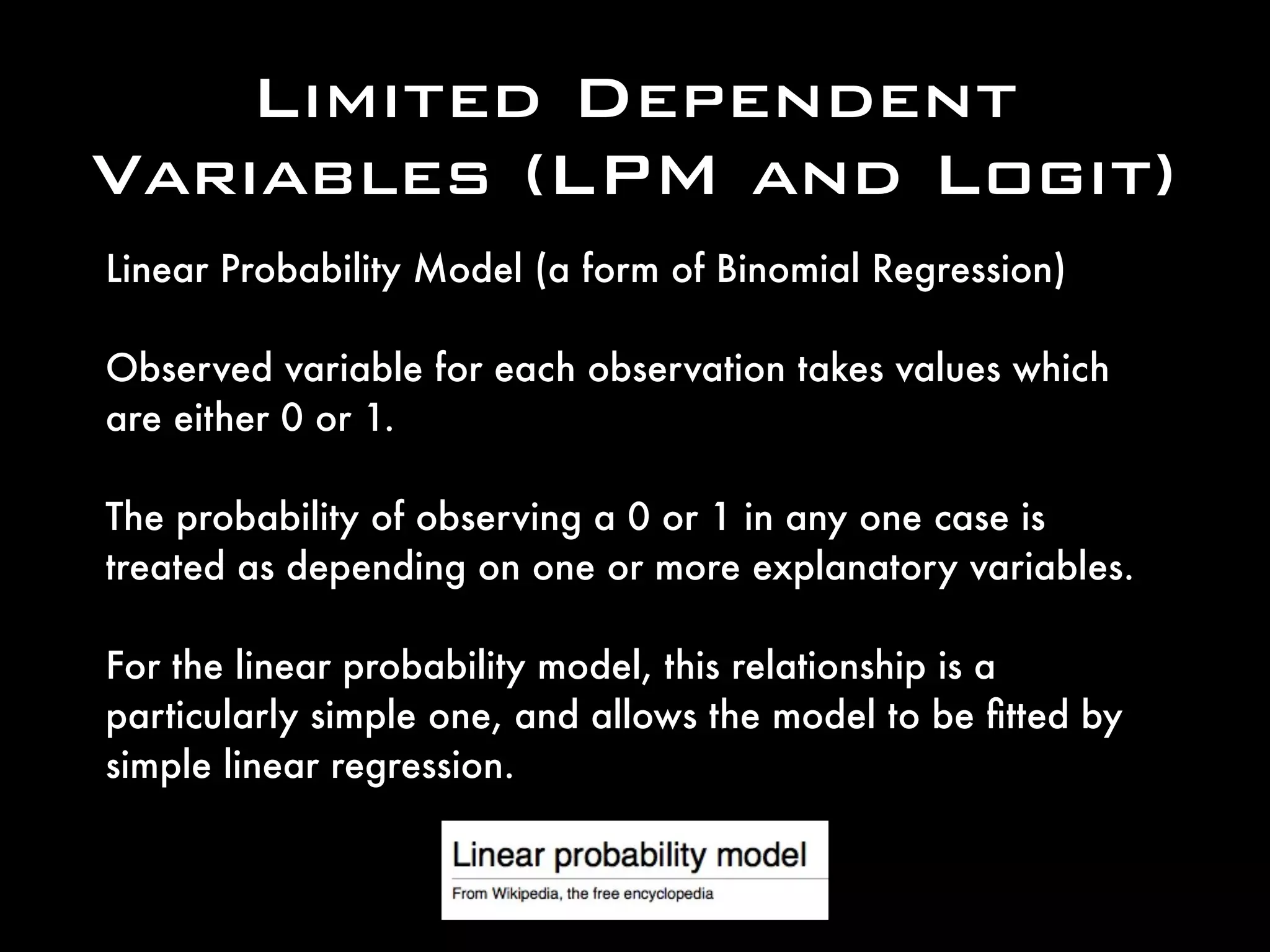 Limited Dependent
Variables (LPM and Logit)
Linear Probability Model (a form of Binomial Regression)
Observed variable for each observation takes values which
are either 0 or 1.
The probability of observing a 0 or 1 in any one case is
treated as depending on one or more explanatory variables.
For the linear probability model, this relationship is a
particularly simple one, and allows the model to be ﬁtted by
simple linear regression.
 