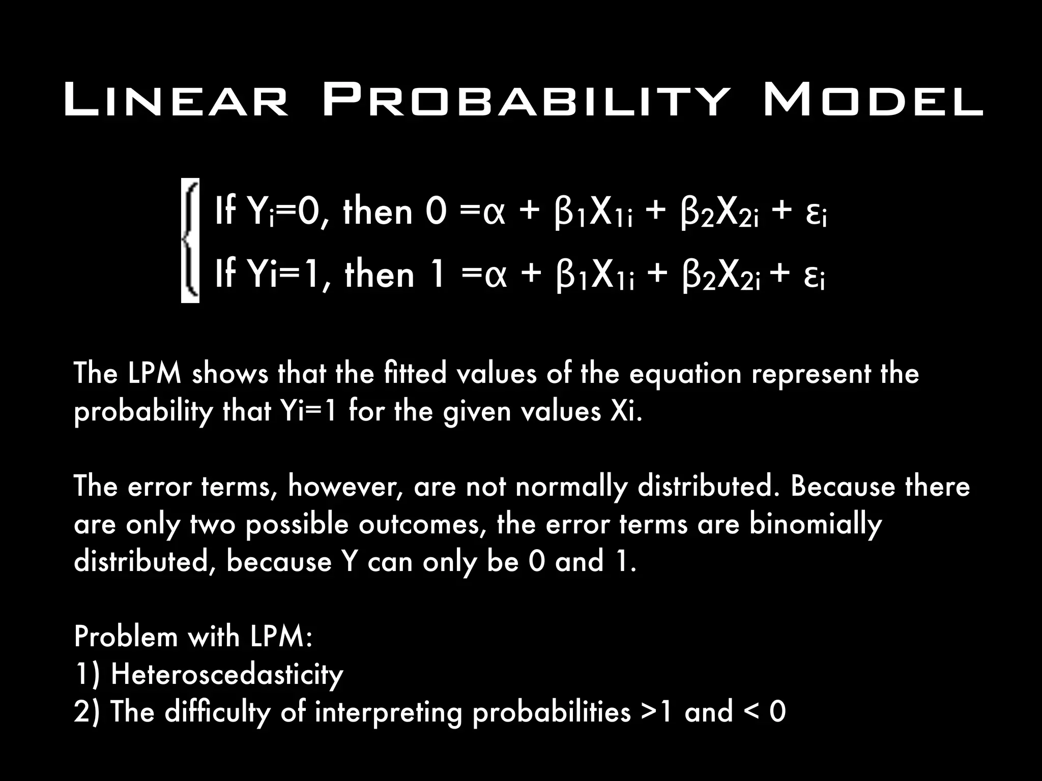 The LPM shows that the ﬁtted values of the equation represent the
probability that Yi=1 for the given values Xi.
The error terms, however, are not normally distributed. Because there
are only two possible outcomes, the error terms are binomially
distributed, because Y can only be 0 and 1.
Problem with LPM:
1) Heteroscedasticity
2) The difﬁculty of interpreting probabilities >1 and < 0
If Yi=0, then 0 =α + β1X1i + β2X2i + εi
If Yi=1, then 1 =α + β1X1i + β2X2i + εi
Linear Probability Model
 