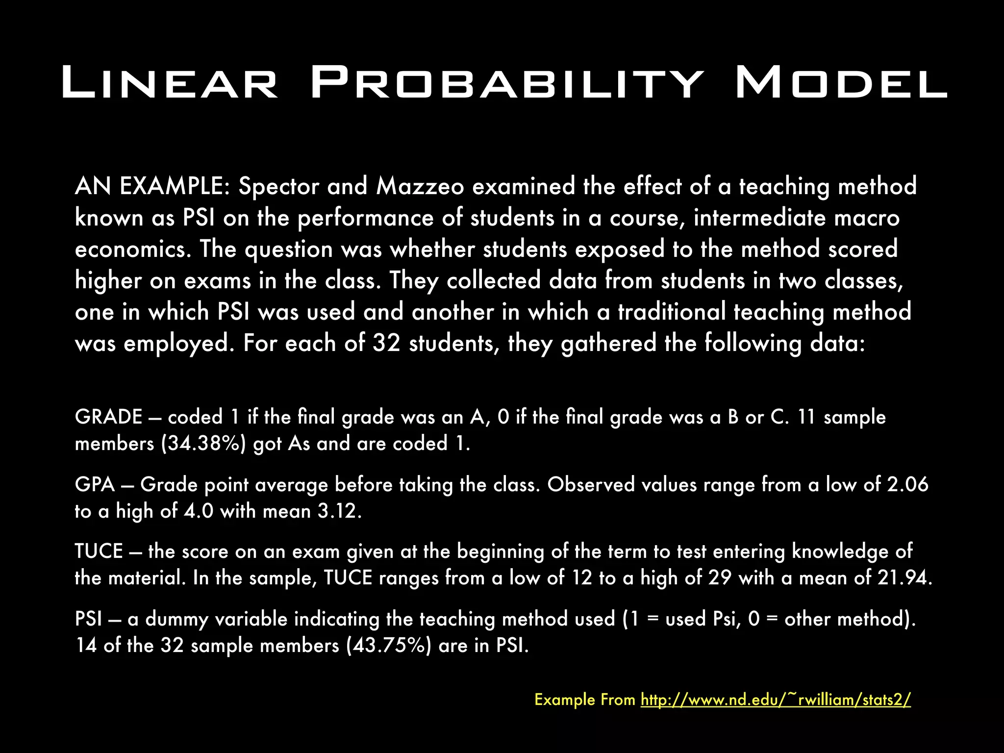 Linear Probability Model
AN EXAMPLE: Spector and Mazzeo examined the effect of a teaching method
known as PSI on the performance of students in a course, intermediate macro
economics. The question was whether students exposed to the method scored
higher on exams in the class. They collected data from students in two classes,
one in which PSI was used and another in which a traditional teaching method
was employed. For each of 32 students, they gathered the following data:
GRADE — coded 1 if the ﬁnal grade was an A, 0 if the ﬁnal grade was a B or C. 11 sample
members (34.38%) got As and are coded 1.
GPA — Grade point average before taking the class. Observed values range from a low of 2.06
to a high of 4.0 with mean 3.12.
TUCE — the score on an exam given at the beginning of the term to test entering knowledge of
the material. In the sample, TUCE ranges from a low of 12 to a high of 29 with a mean of 21.94.
PSI — a dummy variable indicating the teaching method used (1 = used Psi, 0 = other method).
14 of the 32 sample members (43.75%) are in PSI.
Example From http://www.nd.edu/~rwilliam/stats2/
 