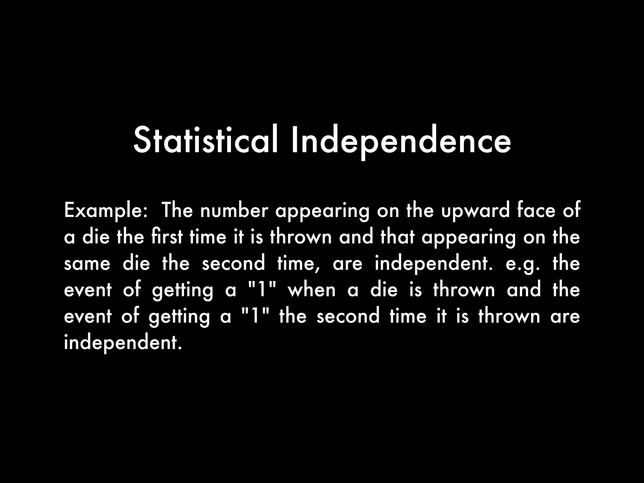 When two events are statistically independent, it means
that knowing whether one of them occurs makes it
neither more probable nor less probable that the other
occurs.
the occurrence of one event occurs does not affect the
outcome of the occurrence of the other event. Similarly,
when we assert that two random variables are
independent, we intuitively mean that knowing
something about the value of one of them does not
yield any information about the value of the other.
Statistical Independence
 