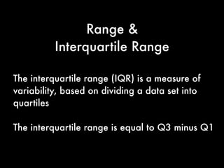 Range
Range is the difference between the largest
and smallest values in a set of values.
For example, consider the following numbers:
1, 2, 4, 7, 8, 9, 11.
For this set of numbers, the range would be
11 - 1 or 10.
 