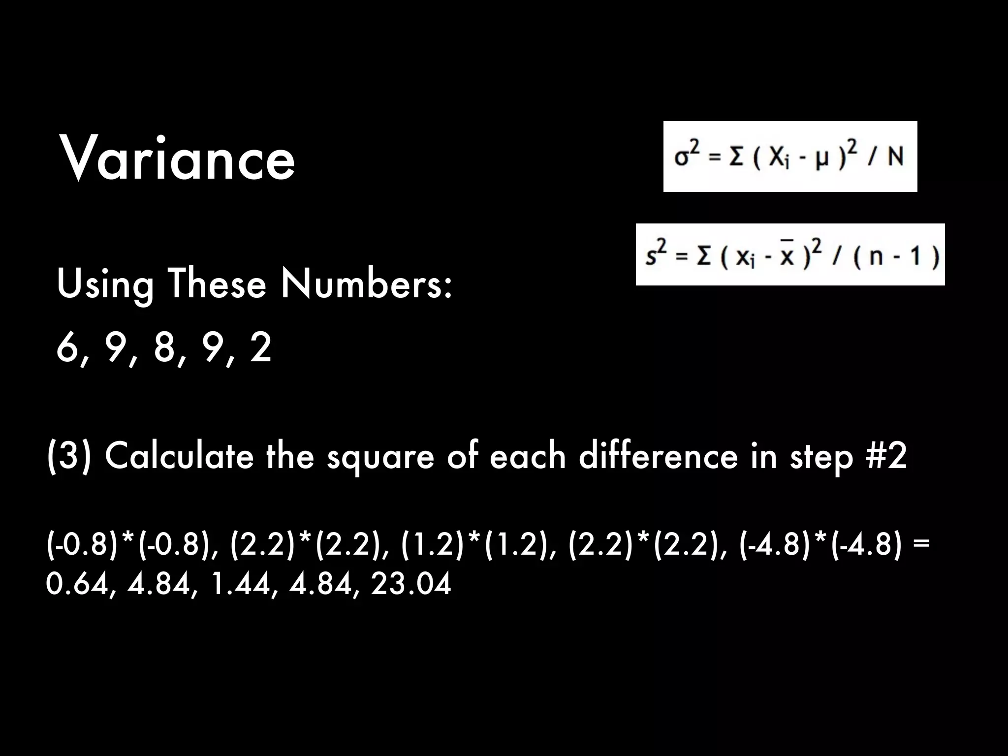 Variance
Using These Numbers:
6, 9, 8, 9, 2
(3) Calculate the square of each difference in step #2
(-0.8)*(-0.8), (2.2)*(2.2), (1.2)*(1.2), (2.2)*(2.2), (-4.8)*(-4.8) =
0.64, 4.84, 1.44, 4.84, 23.04
 