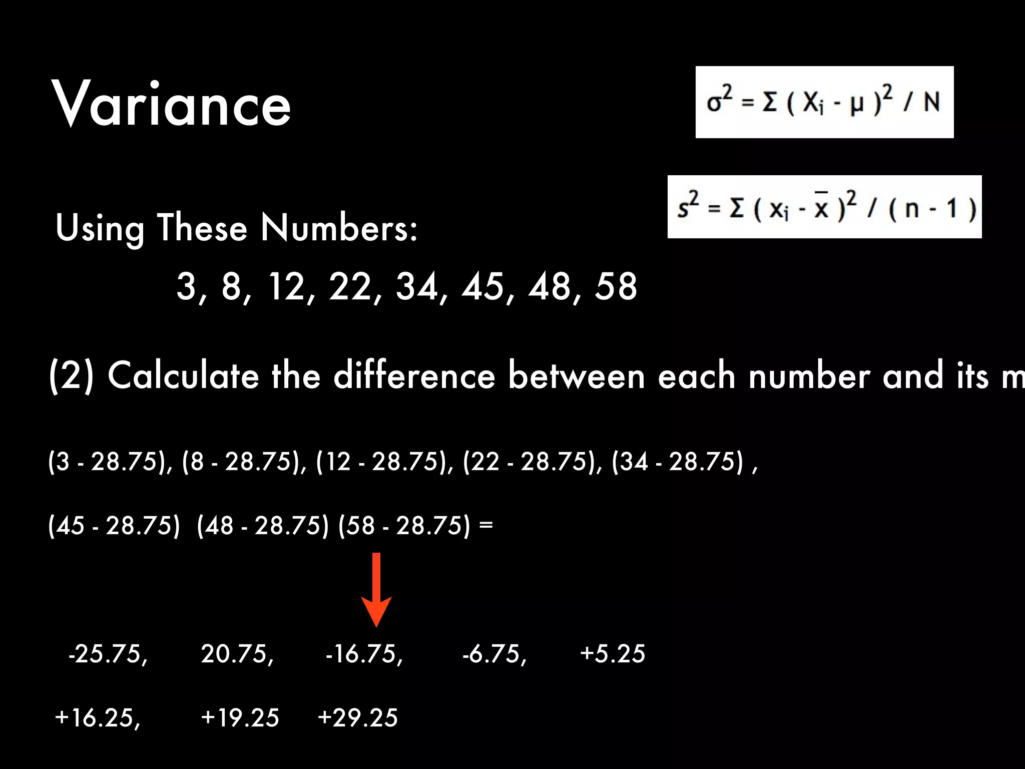 Variance
(2) Calculate the difference between each number and its m
(3 - 28.75), (8 - 28.75), (12 - 28.75), (22 - 28.75), (34 - 28.75) ,
(45 - 28.75) (48 - 28.75) (58 - 28.75) =
-25.75, 20.75, -16.75, -6.75, +5.25
+16.25, +19.25 +29.25
Using These Numbers:
3, 8, 12, 22, 34, 45, 48, 58
 