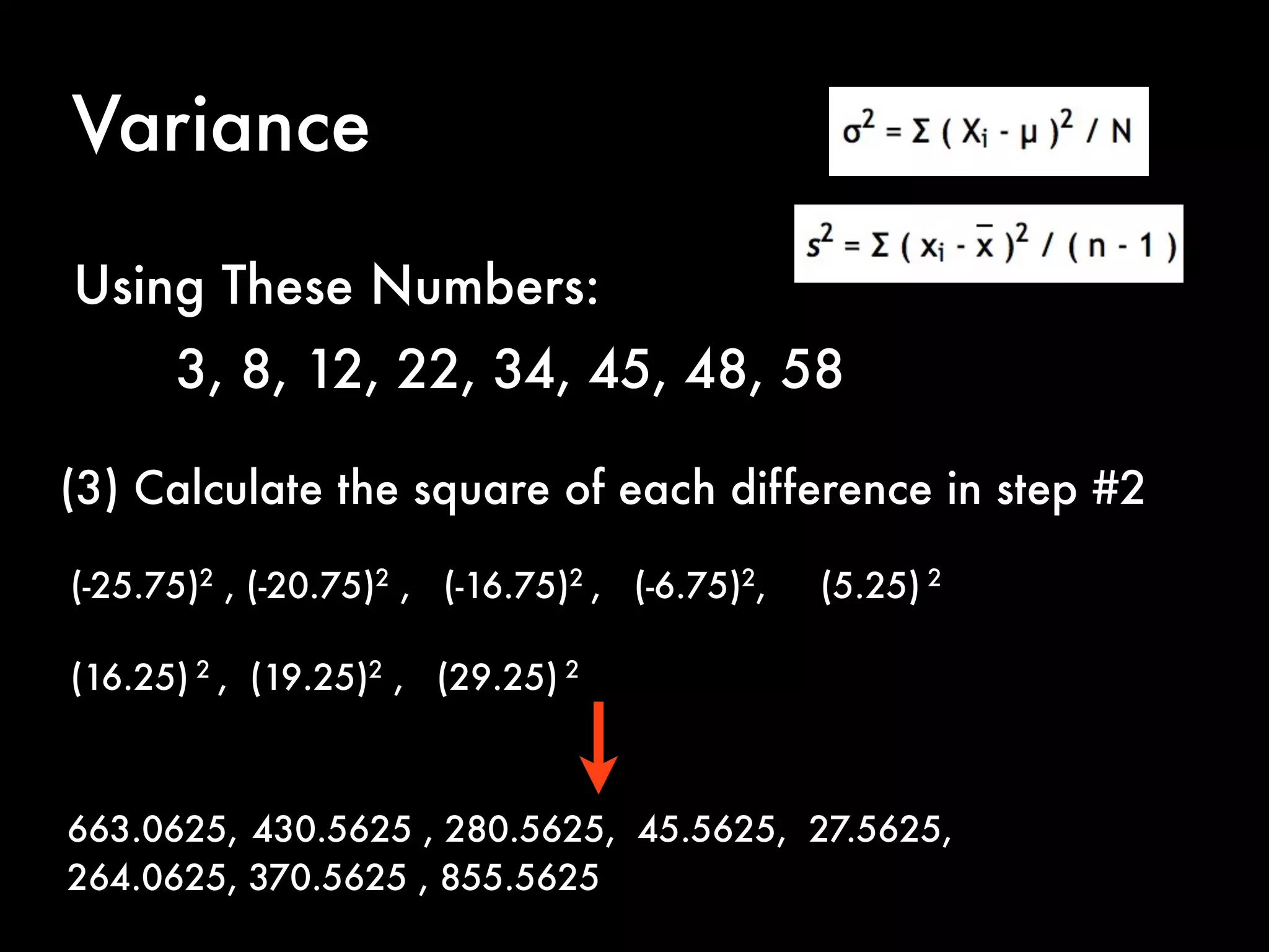 Variance
(3) Calculate the square of each difference in step #2
(-25.75)2
, (-20.75)2
, (-16.75)2
, (-6.75)2
, (5.25) 2
(16.25) 2
, (19.25)2
, (29.25) 2
Using These Numbers:
3, 8, 12, 22, 34, 45, 48, 58
663.0625, 430.5625 , 280.5625, 45.5625, 27.5625,
264.0625, 370.5625 , 855.5625
 