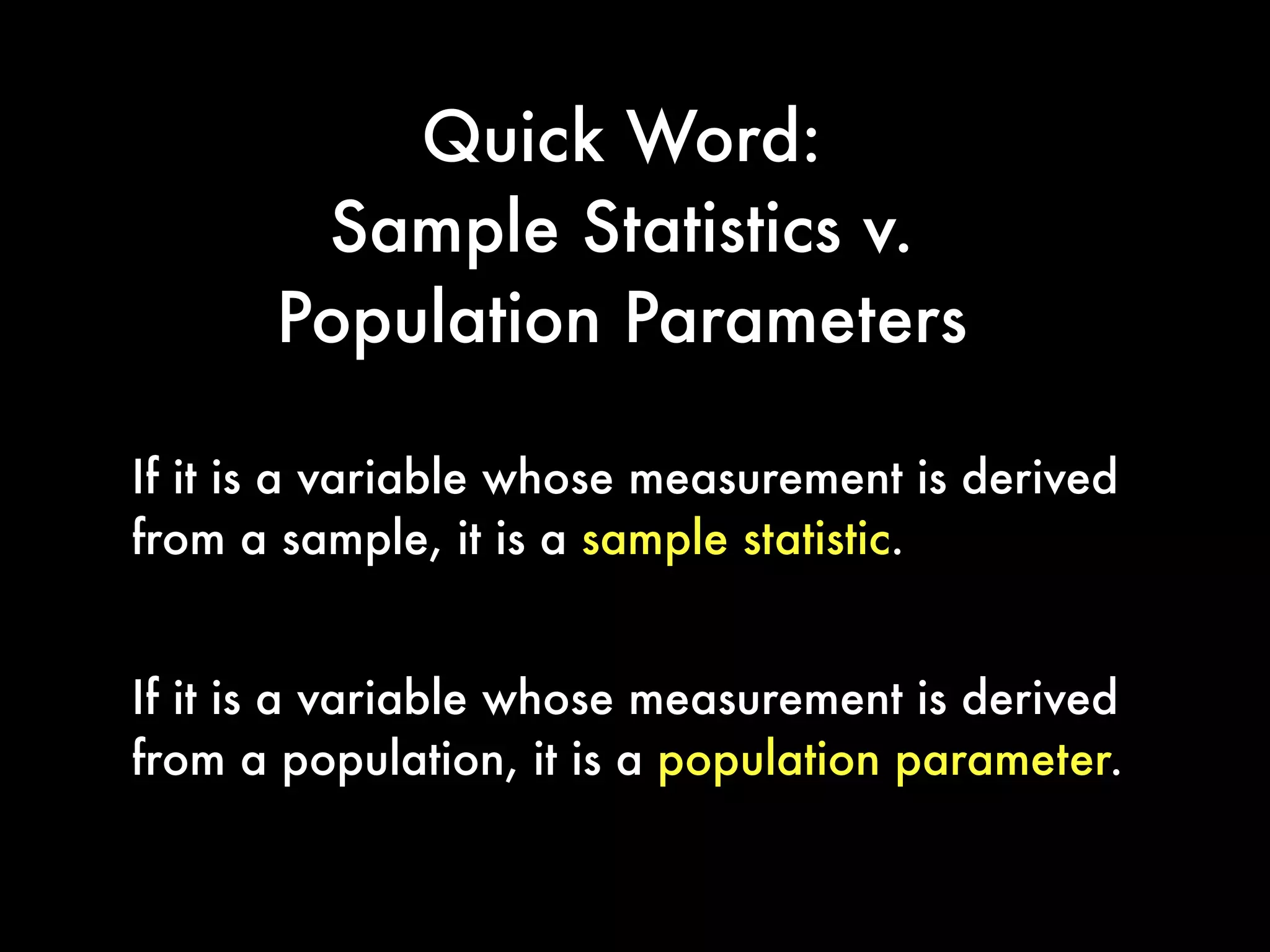 Quick Word:
Sample Statistics v.
Population Parameters
If it is a variable whose measurement is derived
from a sample, it is a sample statistic.
If it is a variable whose measurement is derived
from a population, it is a population parameter.
 