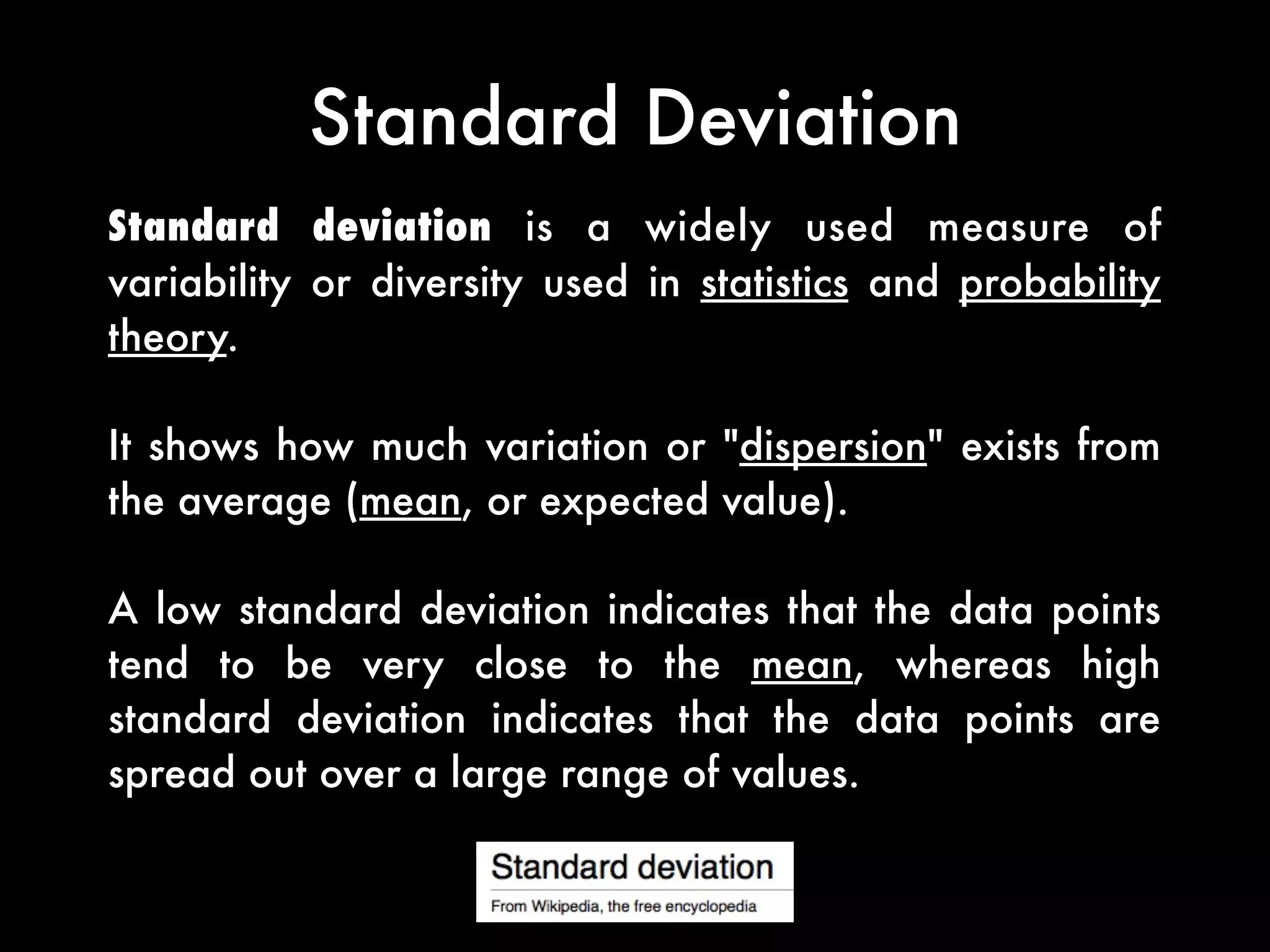 Standard Deviation
Standard deviation is a widely used measure of
variability or diversity used in statistics and probability
theory.
It shows how much variation or "dispersion" exists from
the average (mean, or expected value).
A low standard deviation indicates that the data points
tend to be very close to the mean, whereas high
standard deviation indicates that the data points are
spread out over a large range of values.
 