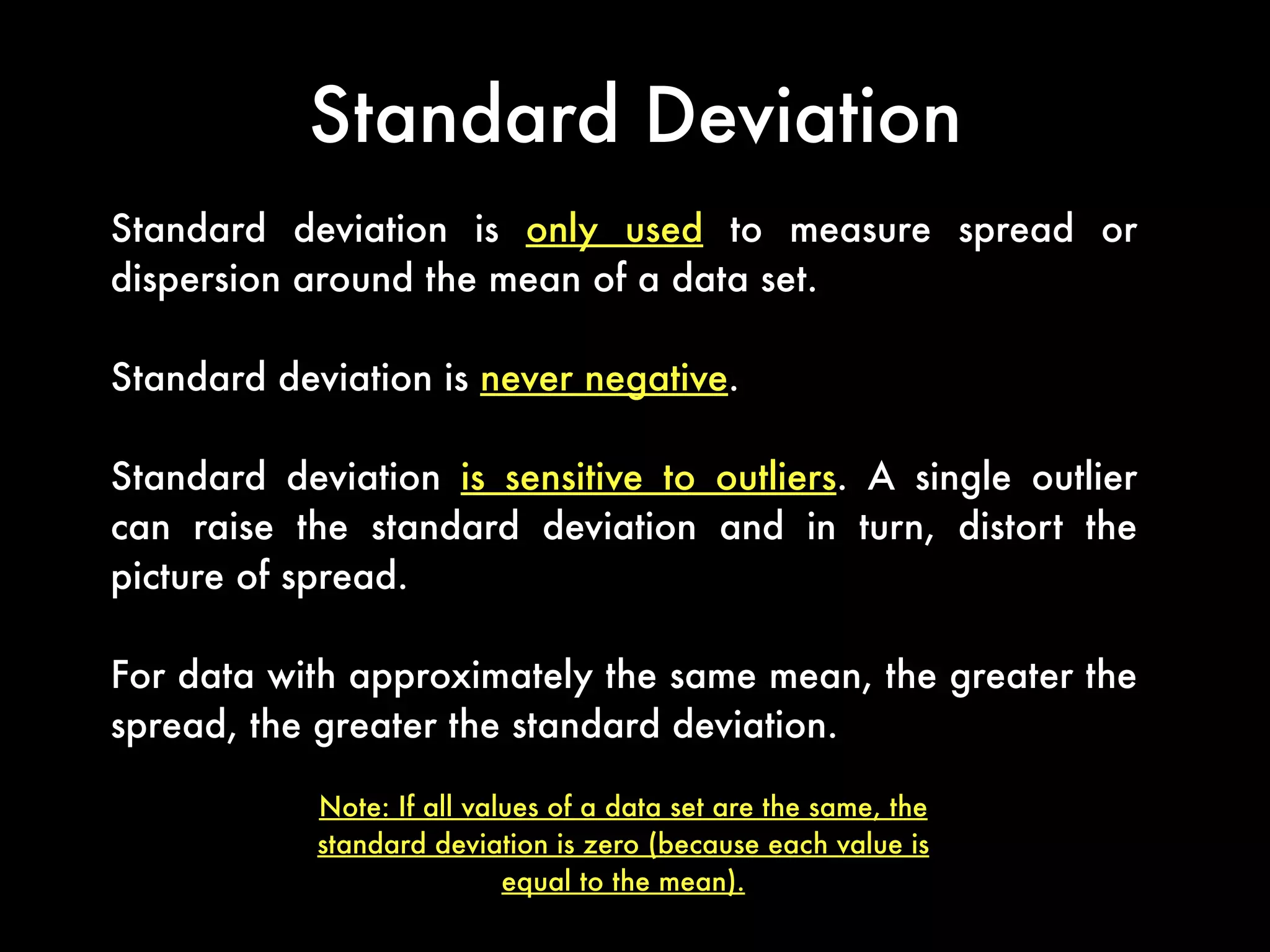 Standard Deviation
Standard deviation is only used to measure spread or
dispersion around the mean of a data set.
Standard deviation is never negative.
Standard deviation is sensitive to outliers. A single outlier
can raise the standard deviation and in turn, distort the
picture of spread.
For data with approximately the same mean, the greater the
spread, the greater the standard deviation.
Note: If all values of a data set are the same, the
standard deviation is zero (because each value is
equal to the mean).
 