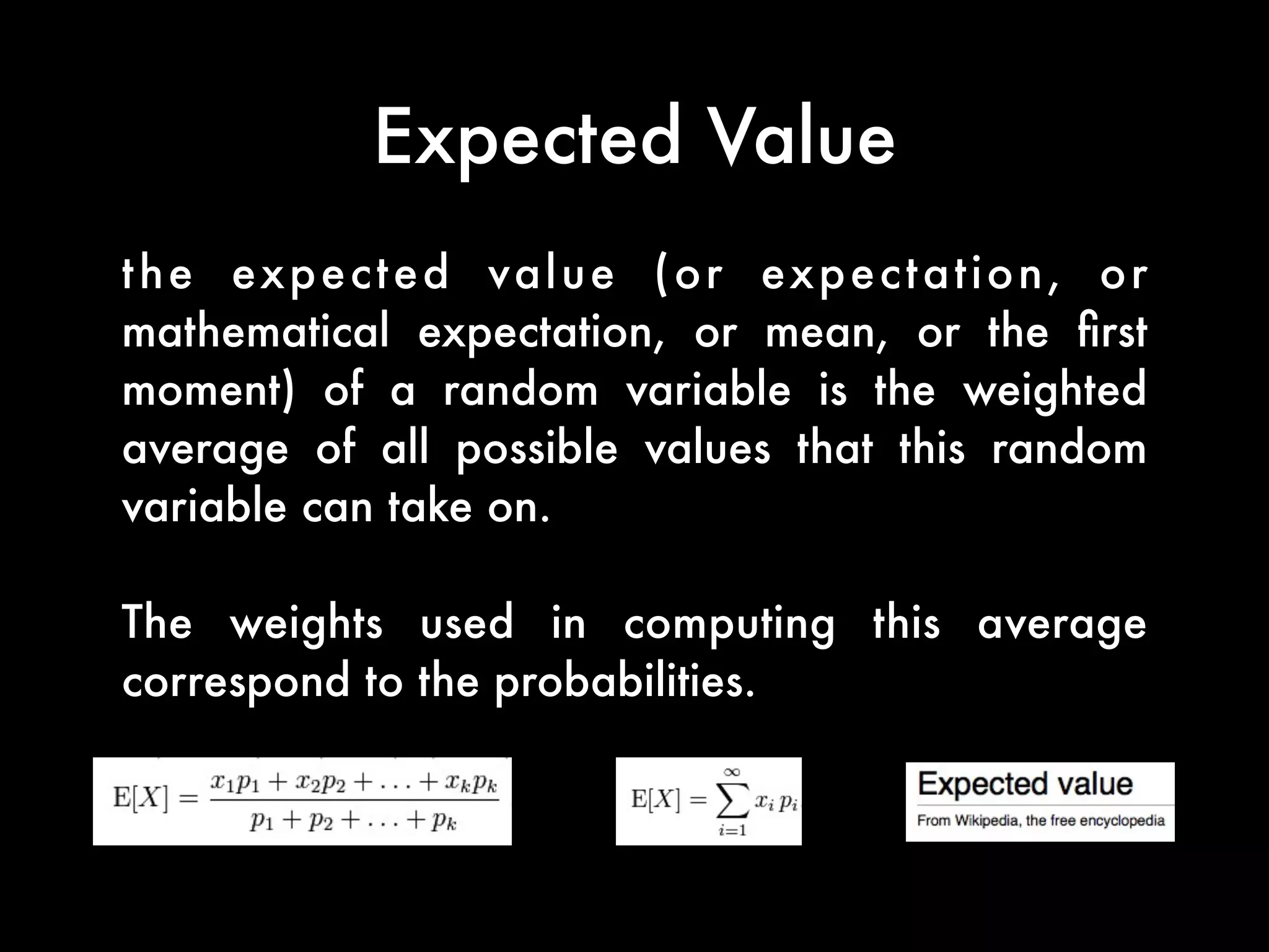 Expected Value
the expected value (or expectation, or
mathematical expectation, or mean, or the ﬁrst
moment) of a random variable is the weighted
average of all possible values that this random
variable can take on.
The weights used in computing this average
correspond to the probabilities.
 