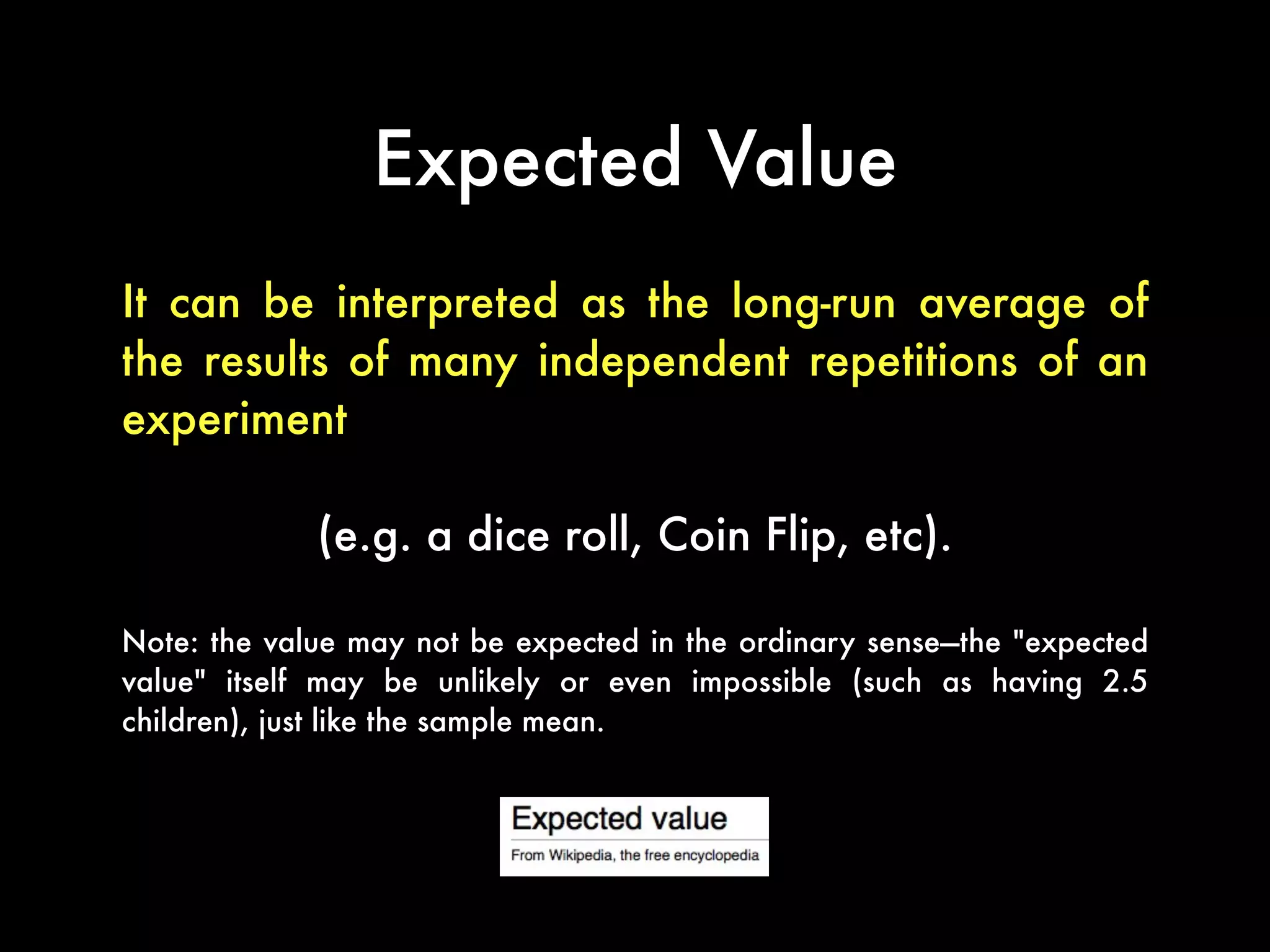 Expected Value
It can be interpreted as the long-run average of
the results of many independent repetitions of an
experiment
(e.g. a dice roll, Coin Flip, etc).
Note: the value may not be expected in the ordinary sense—the "expected
value" itself may be unlikely or even impossible (such as having 2.5
children), just like the sample mean.
 