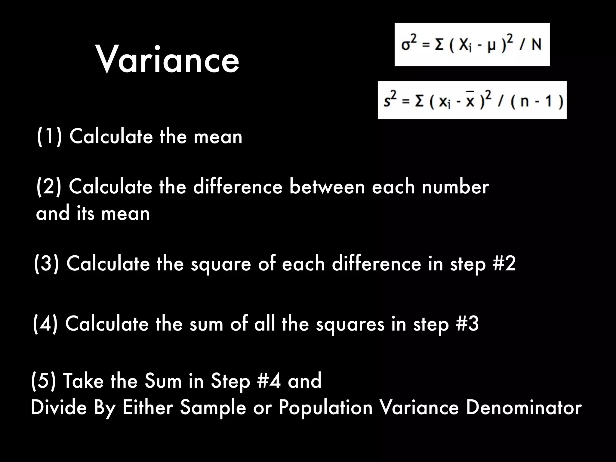 Variance
(1) Calculate the mean
(2) Calculate the difference between each number
and its mean
(3) Calculate the square of each difference in step #2
(4) Calculate the sum of all the squares in step #3
(5) Take the Sum in Step #4 and
Divide By Either Sample or Population Variance Denominator
 