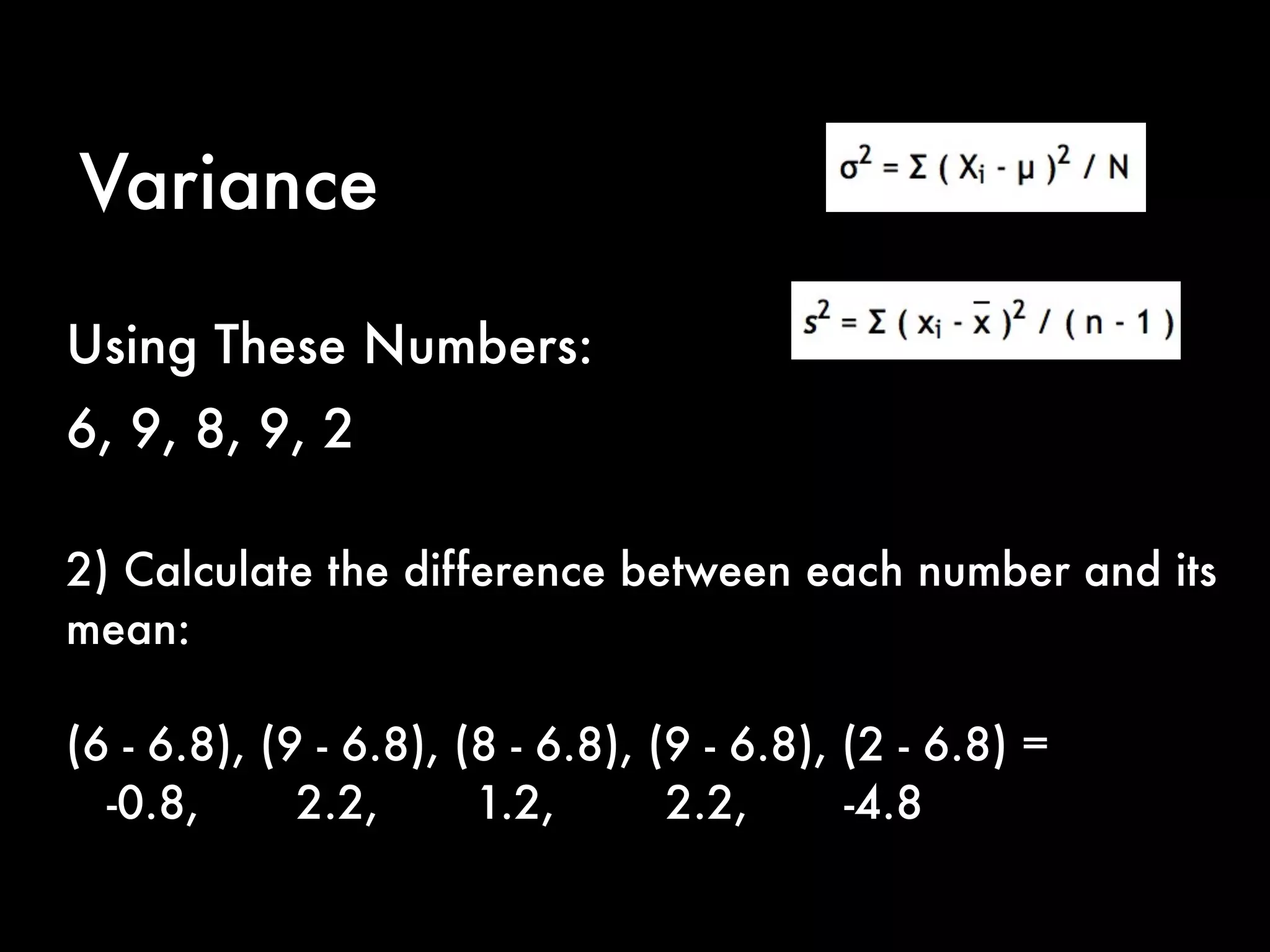 Variance
2) Calculate the difference between each number and its
mean:
(6 - 6.8), (9 - 6.8), (8 - 6.8), (9 - 6.8), (2 - 6.8) =
-0.8, 2.2, 1.2, 2.2, -4.8
Using These Numbers:
6, 9, 8, 9, 2
 