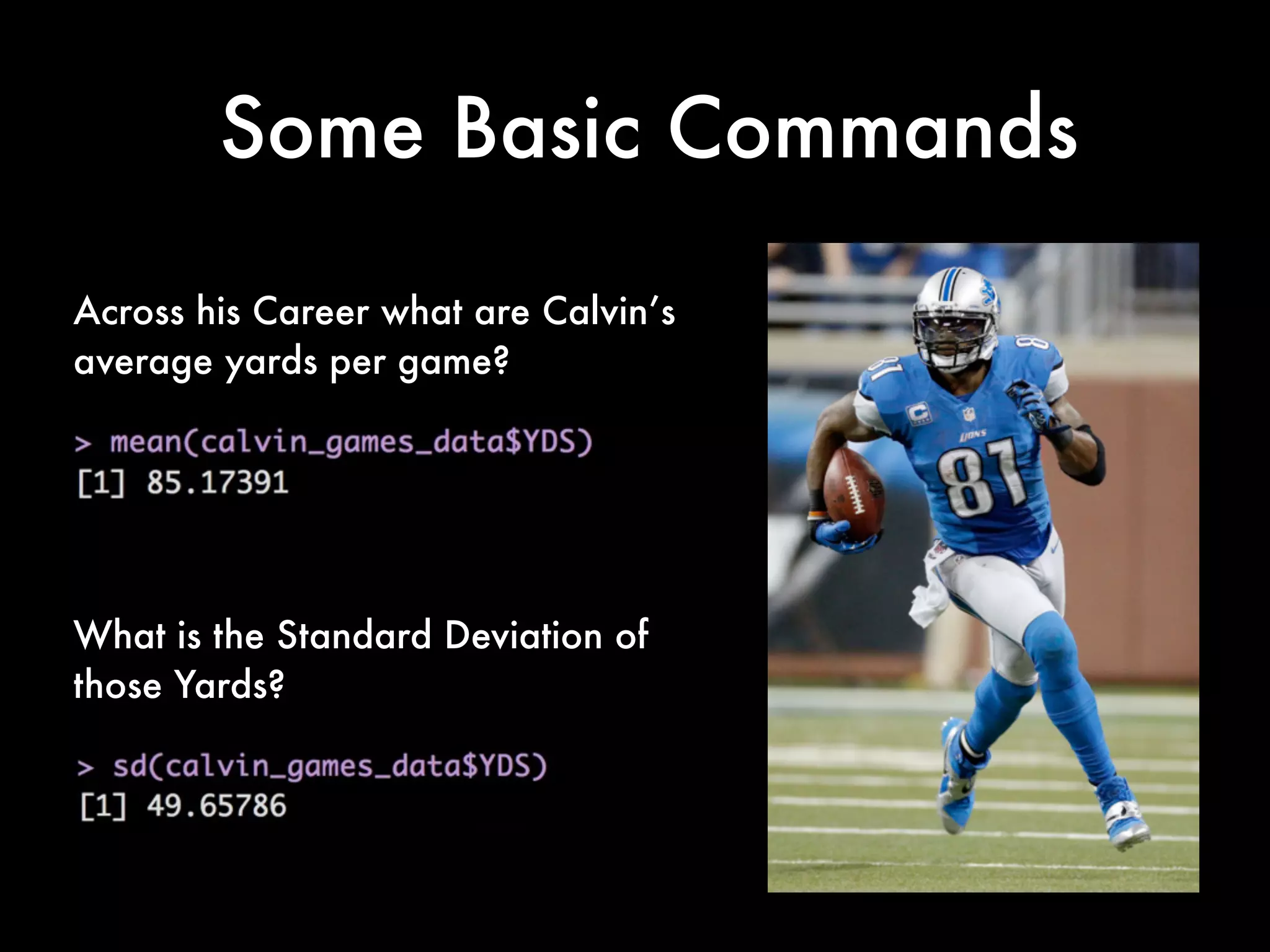 Getting Rid of the NA’s
Lets take this apart. The complete.cases command creates a logical vector
specifying which observations/rows have no missing values across the entire
sequence. To test observe this try running the following:
complete.cases(calvin_game_data)
You will see that each row gets a true/false value. Those True/False are in
response to the presence of the NA values.
In the full command we are creating a new dataset called "calvin_games_data"
The syntax on the right in plain language is to take calvin_game_data and then
complete the cases using a row, column logic.
The syntax of complete cases is as follows: complete.cases(x, y)
Notice that in the following we use x=calvin_game_data and y is left blank after
the comma. The default here with the blank is to take the whole row.
calvin_games_data <- calvin_game_data[complete.cases(calvin_game_data), ]
 