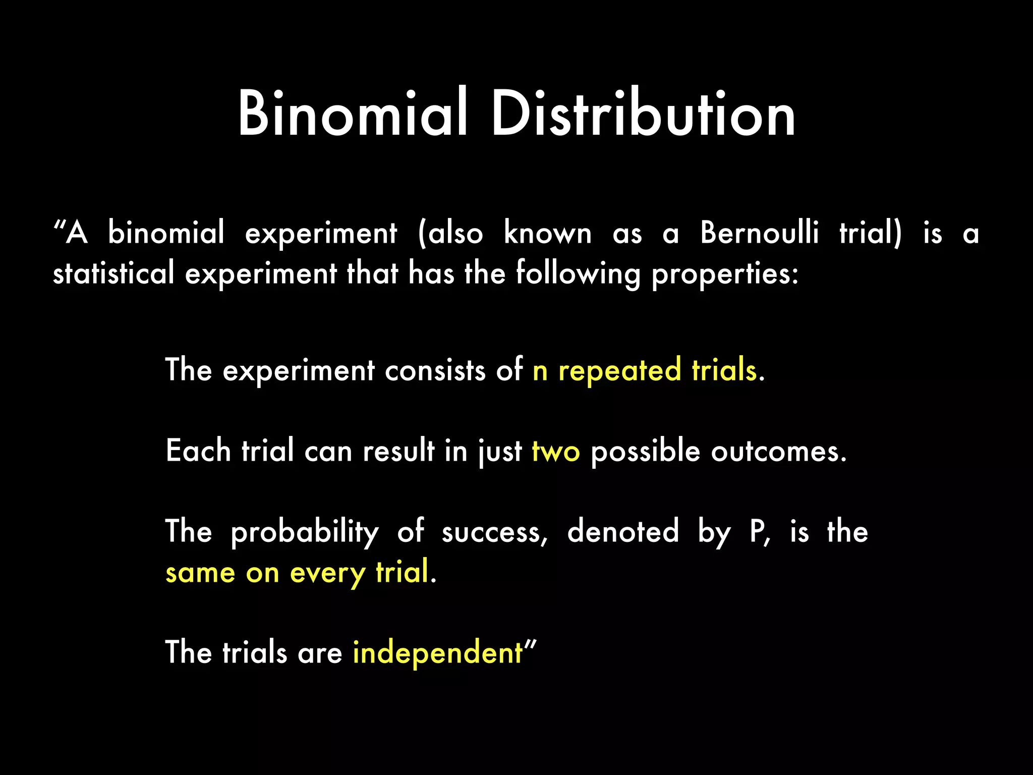 Binomial Distribution
“A binomial experiment (also known as a Bernoulli trial) is a
statistical experiment that has the following properties:
The experiment consists of n repeated trials.
Each trial can result in just two possible outcomes.
The probability of success, denoted by P, is the
same on every trial.
The trials are independent”
 
