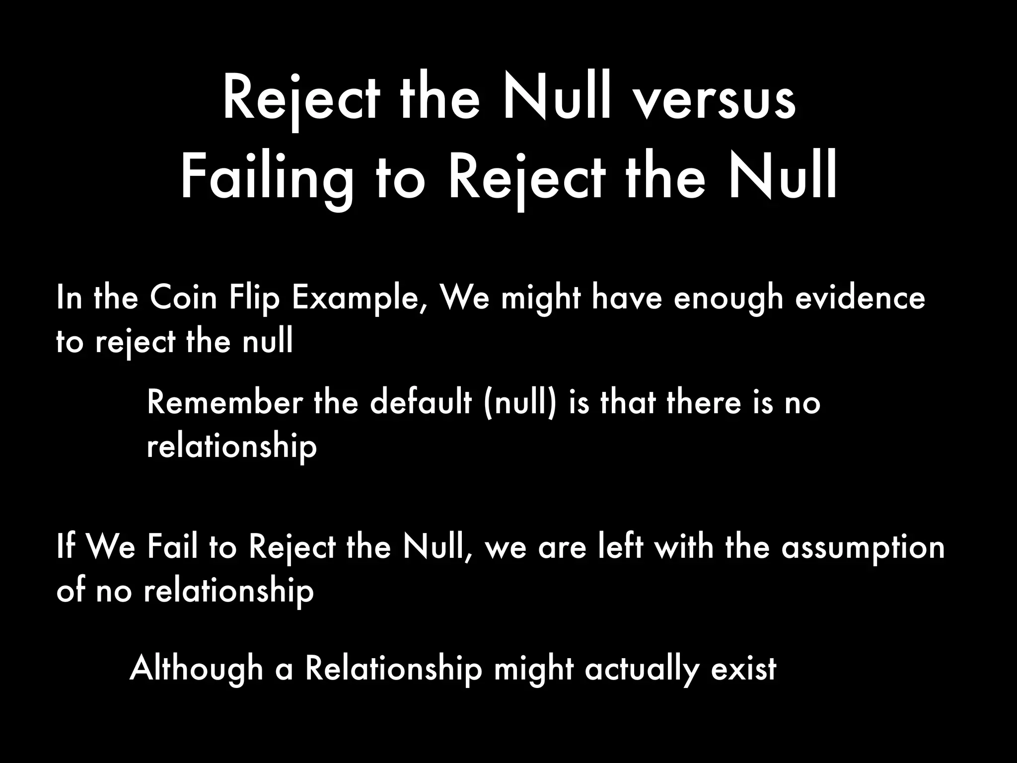 Reject the Null versus
Failing to Reject the Null
If We Fail to Reject the Null, we are left with the assumption
of no relationship
In the Coin Flip Example, We might have enough evidence
to reject the null
Remember the default (null) is that there is no
relationship
Although a Relationship might actually exist
 