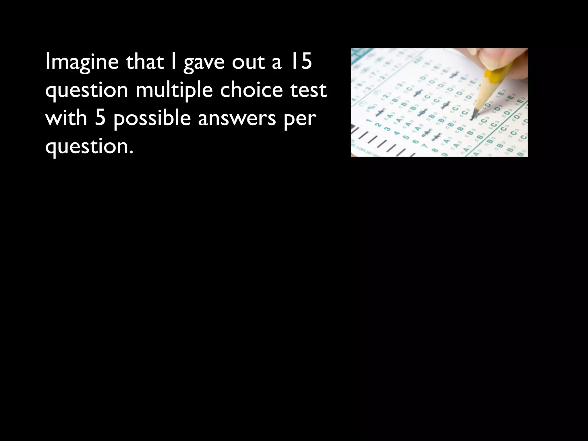 Imagine that I gave out a 15
question multiple choice test
with 5 possible answers per
question.
 