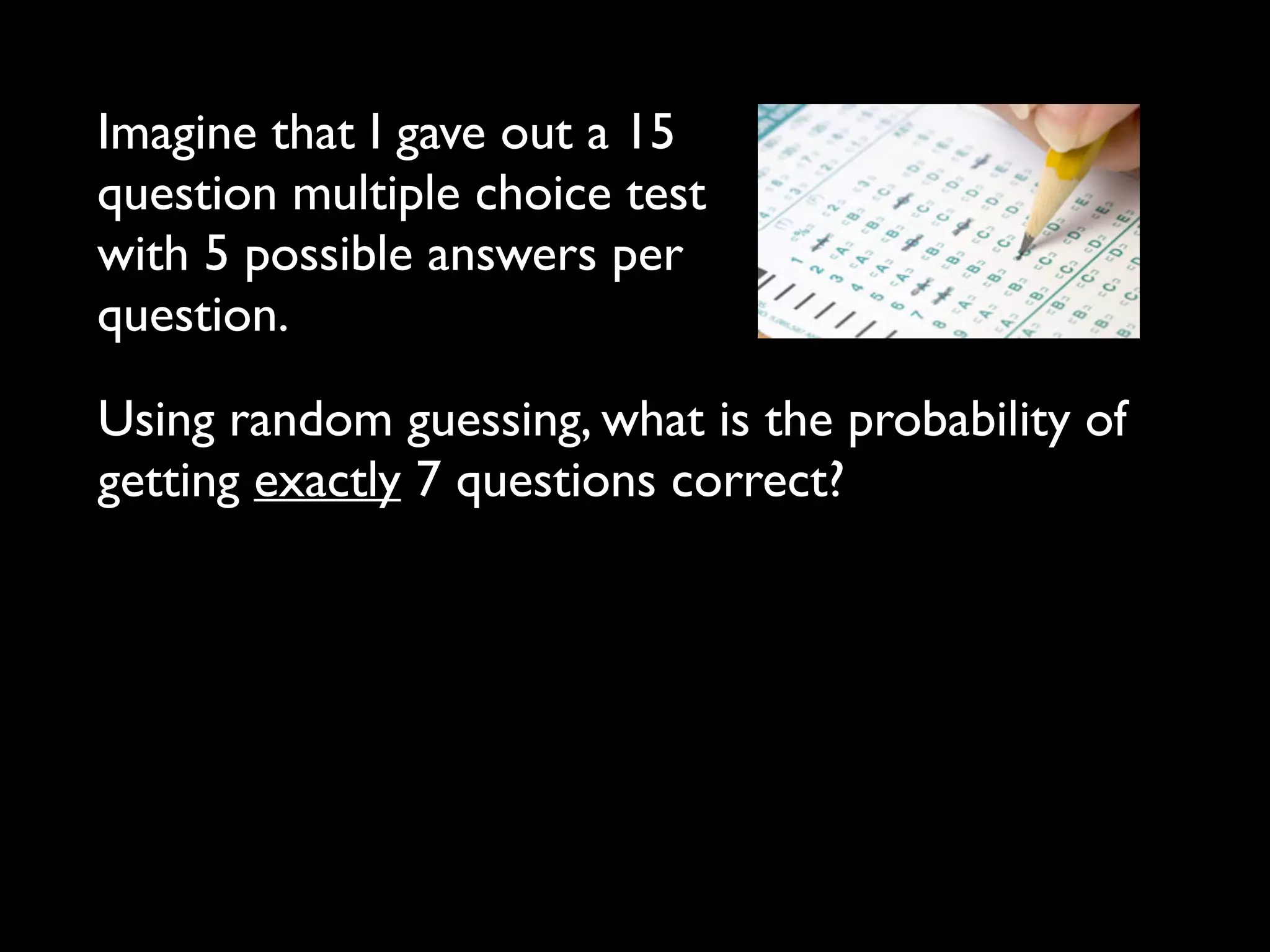 Imagine that I gave out a 15
question multiple choice test
with 5 possible answers per
question.
Using random guessing, what is the probability of
getting exactly 7 questions correct?
 