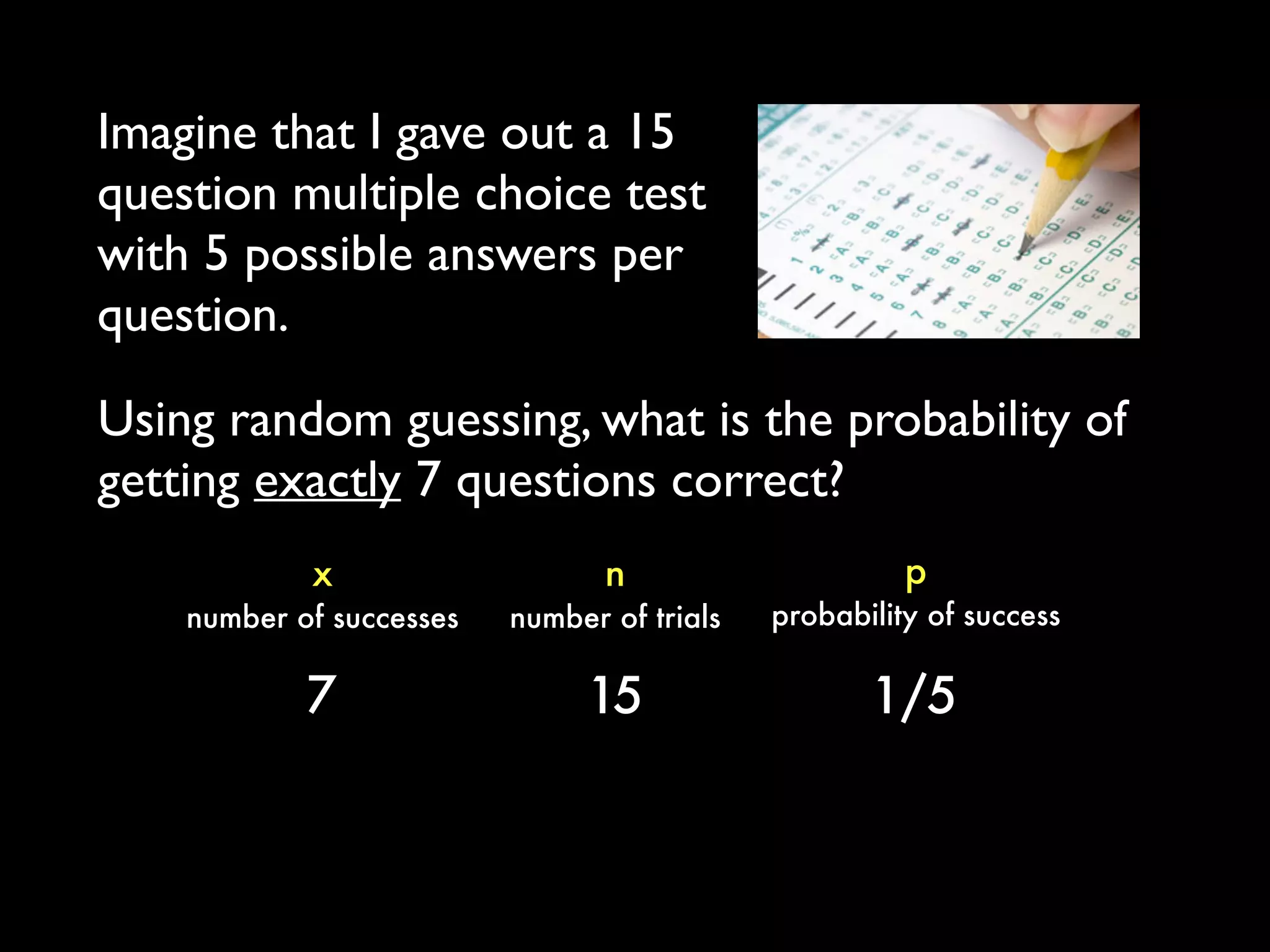 Imagine that I gave out a 15
question multiple choice test
with 5 possible answers per
question.
p
probability of success
x
number of successes
n
number of trials
7 15 1/5
Using random guessing, what is the probability of
getting exactly 7 questions correct?
 