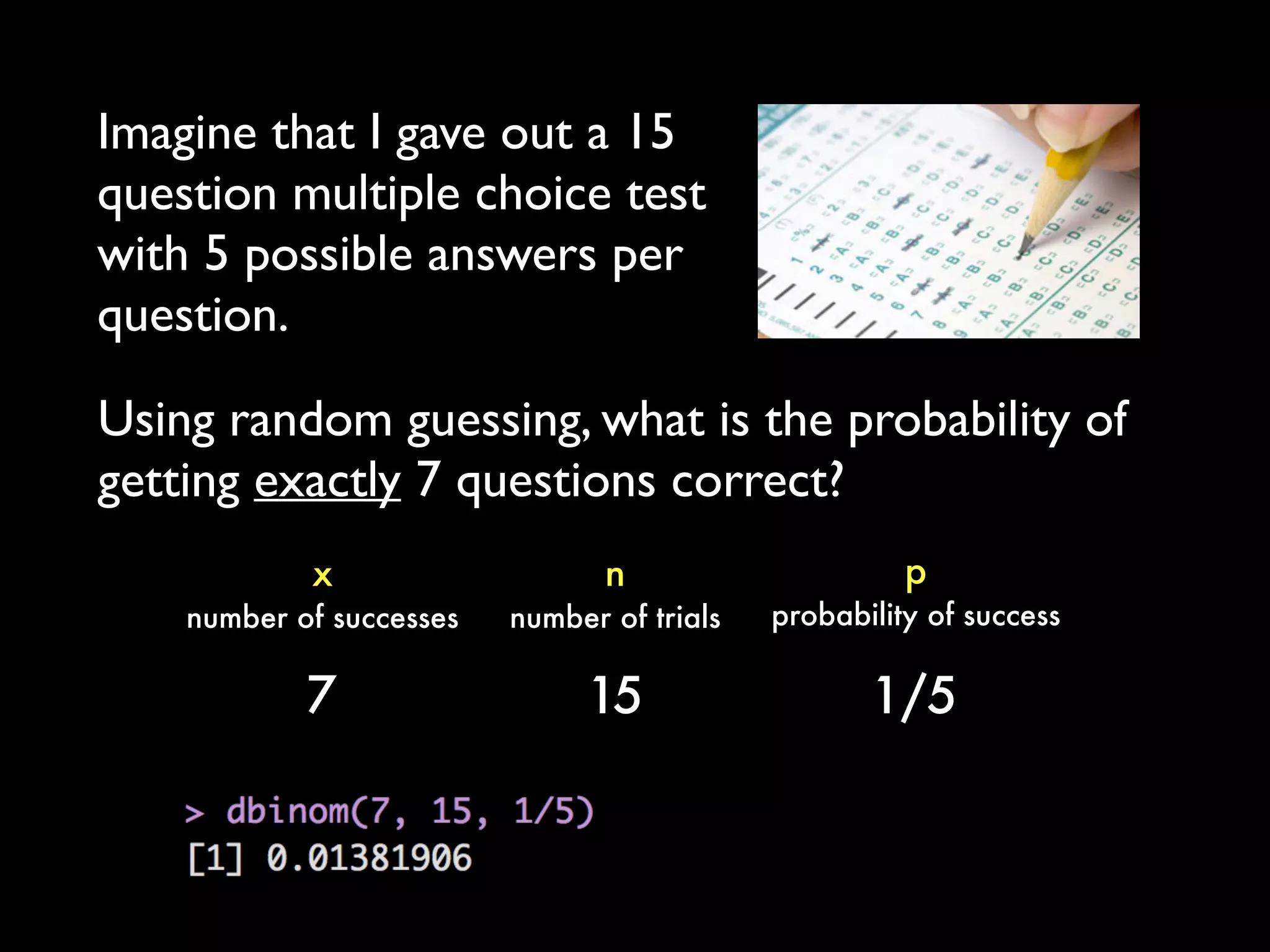 Imagine that I gave out a 15
question multiple choice test
with 5 possible answers per
question.
p
probability of success
x
number of successes
n
number of trials
7 15 1/5
Using random guessing, what is the probability of
getting exactly 7 questions correct?
 