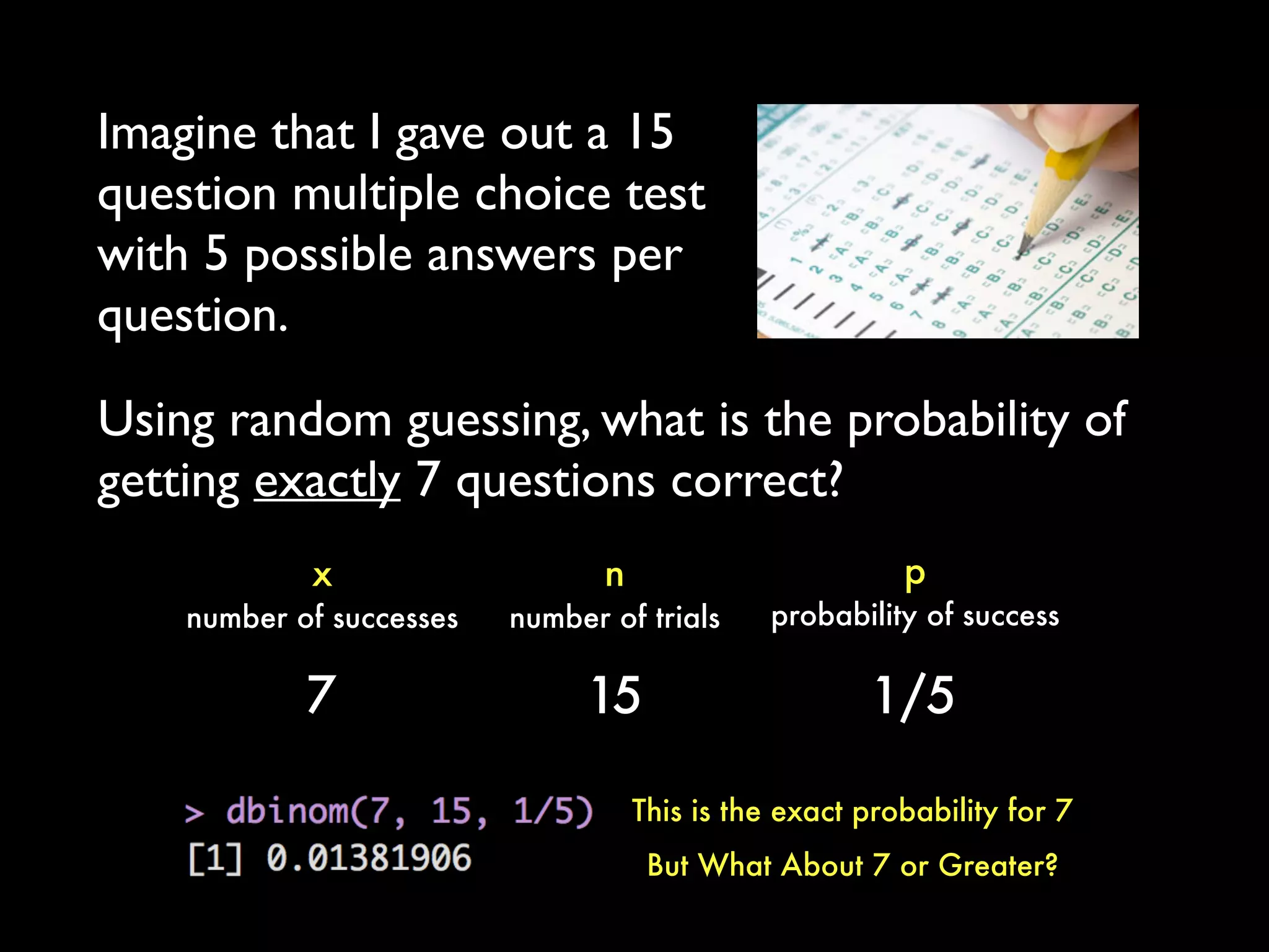 Imagine that I gave out a 15
question multiple choice test
with 5 possible answers per
question.
p
probability of success
x
number of successes
n
number of trials
7 15 1/5
Using random guessing, what is the probability of
getting exactly 7 questions correct?
This is the exact probability for 7
But What About 7 or Greater?
 
