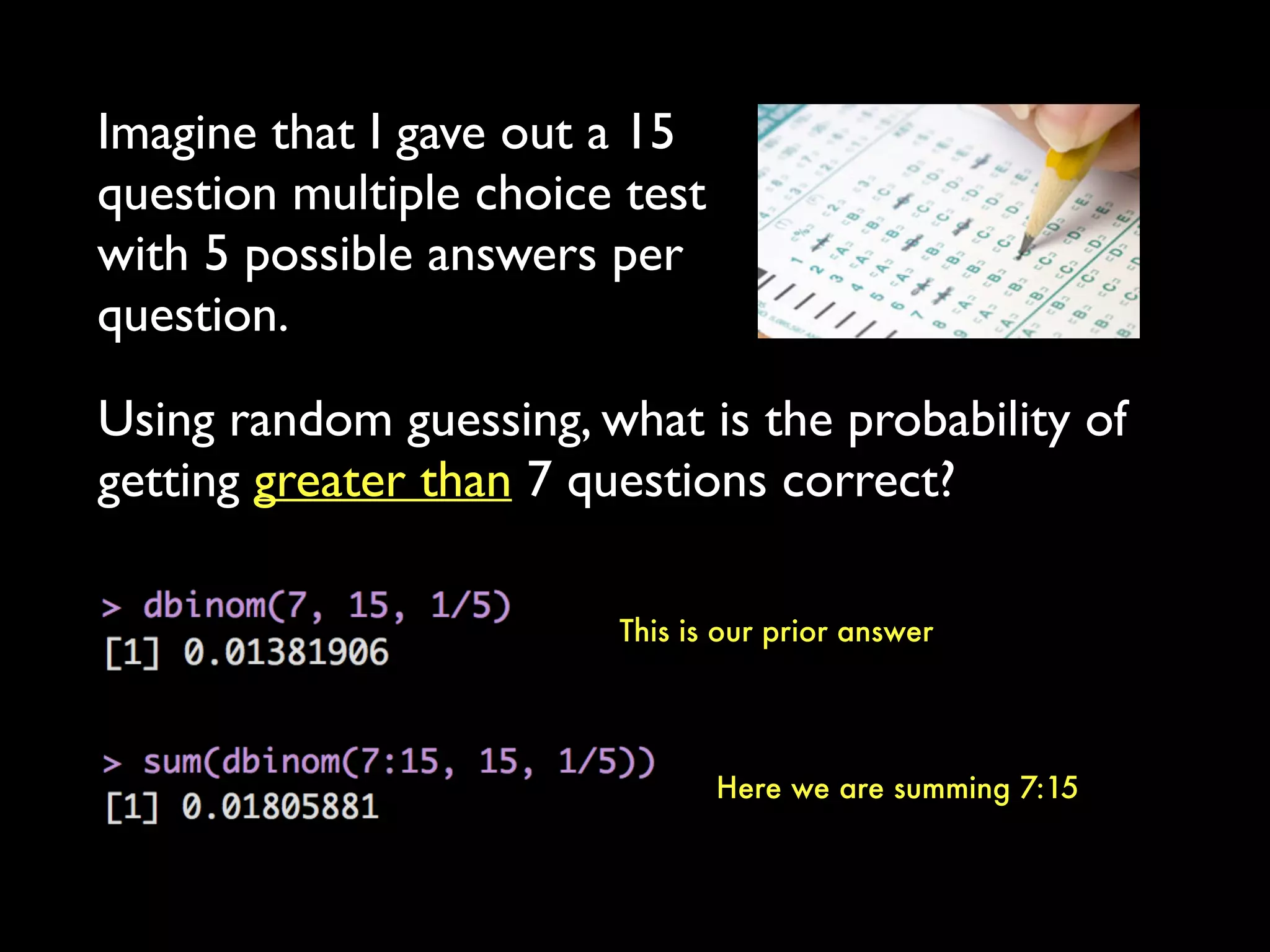 Imagine that I gave out a 15
question multiple choice test
with 5 possible answers per
question.
Using random guessing, what is the probability of
getting greater than 7 questions correct?
This is our prior answer
Here we are summing 7:15
 