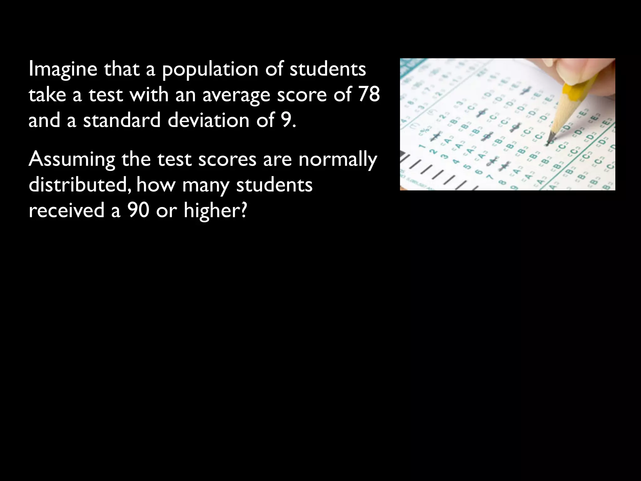 Imagine that a population of students
take a test with an average score of 78
and a standard deviation of 9.
Assuming the test scores are normally
distributed, how many students
received a 90 or higher?
 