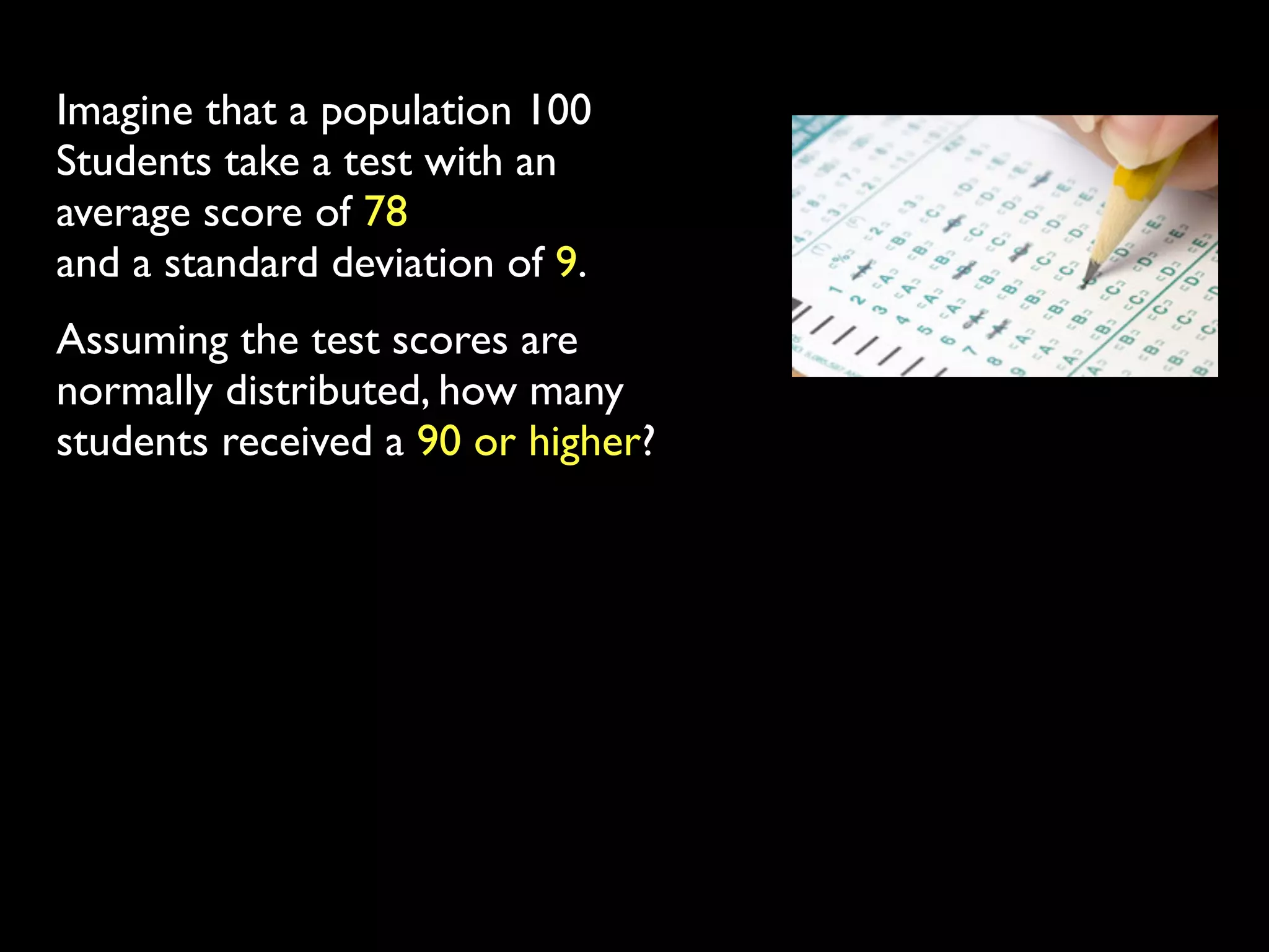Imagine that a population 100
Students take a test with an
average score of 78
and a standard deviation of 9.
Assuming the test scores are
normally distributed, how many
students received a 90 or higher?
 