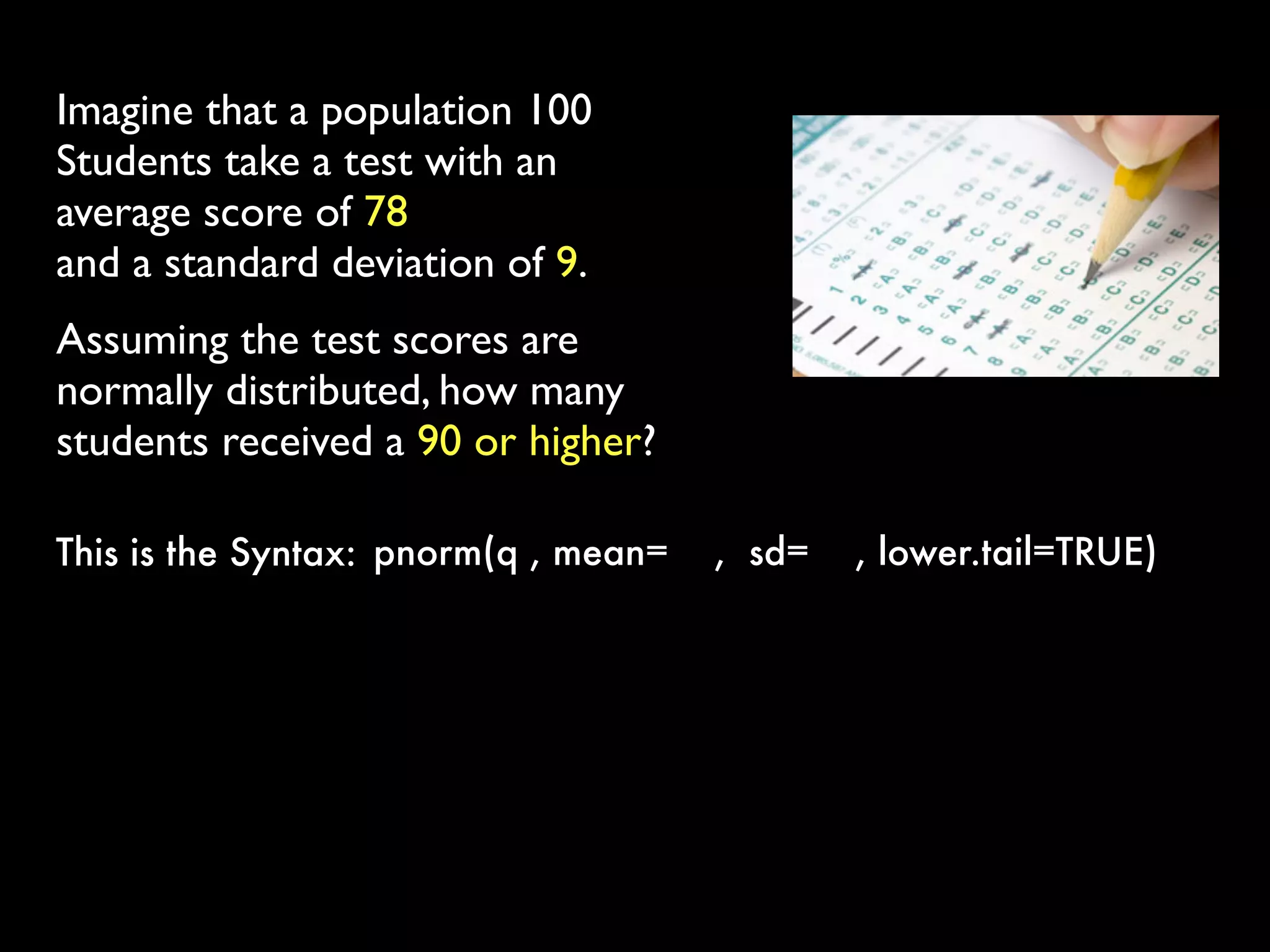 Imagine that a population 100
Students take a test with an
average score of 78
and a standard deviation of 9.
Assuming the test scores are
normally distributed, how many
students received a 90 or higher?
pnorm(q , mean= ,  sd= , lower.tail=TRUE) This is the Syntax:
 