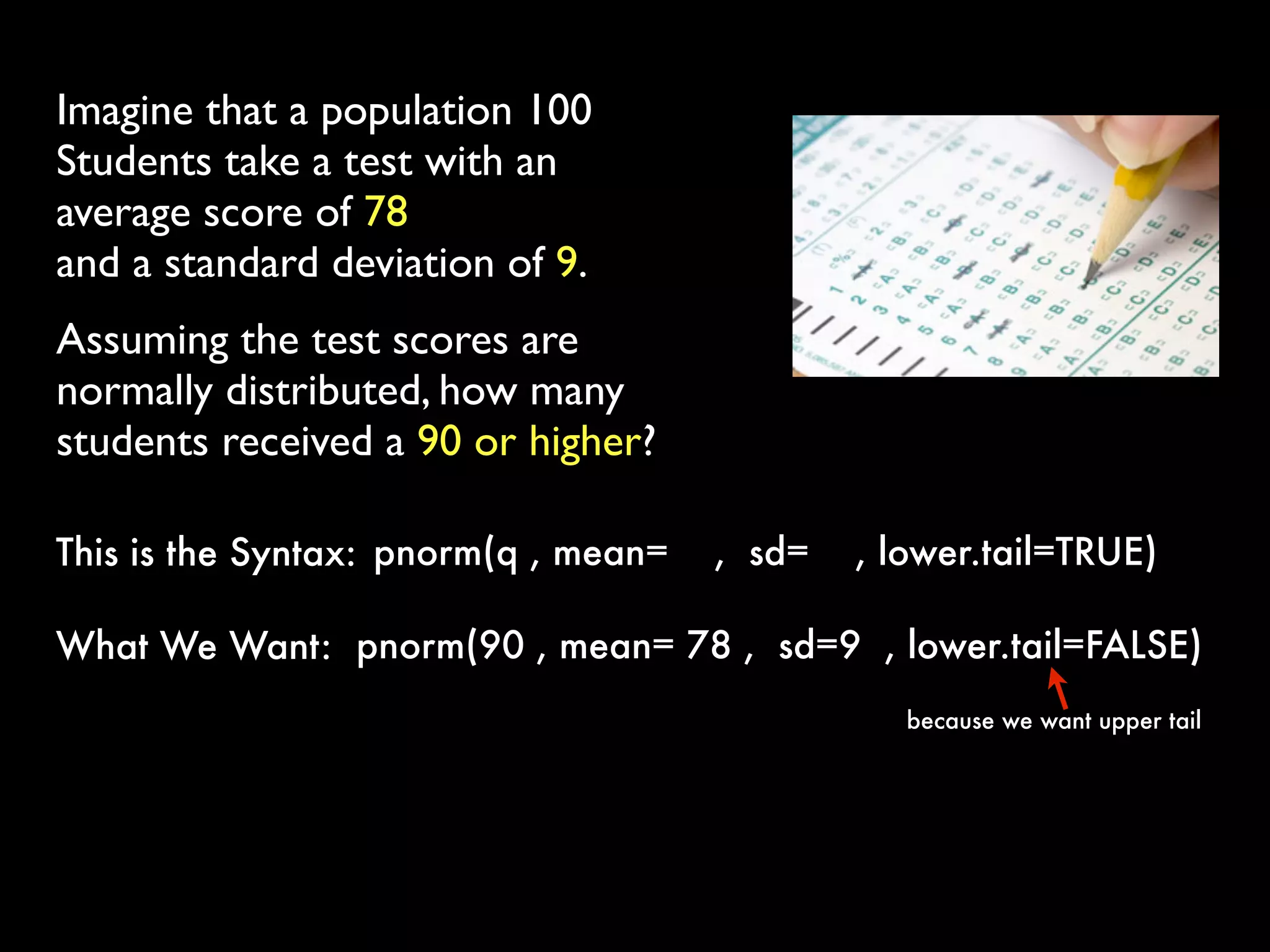 Imagine that a population 100
Students take a test with an
average score of 78
and a standard deviation of 9.
Assuming the test scores are
normally distributed, how many
students received a 90 or higher?
pnorm(q , mean= ,  sd= , lower.tail=TRUE) This is the Syntax:
pnorm(90 , mean= 78 ,  sd=9 , lower.tail=FALSE) What We Want:
because we want upper tail
 