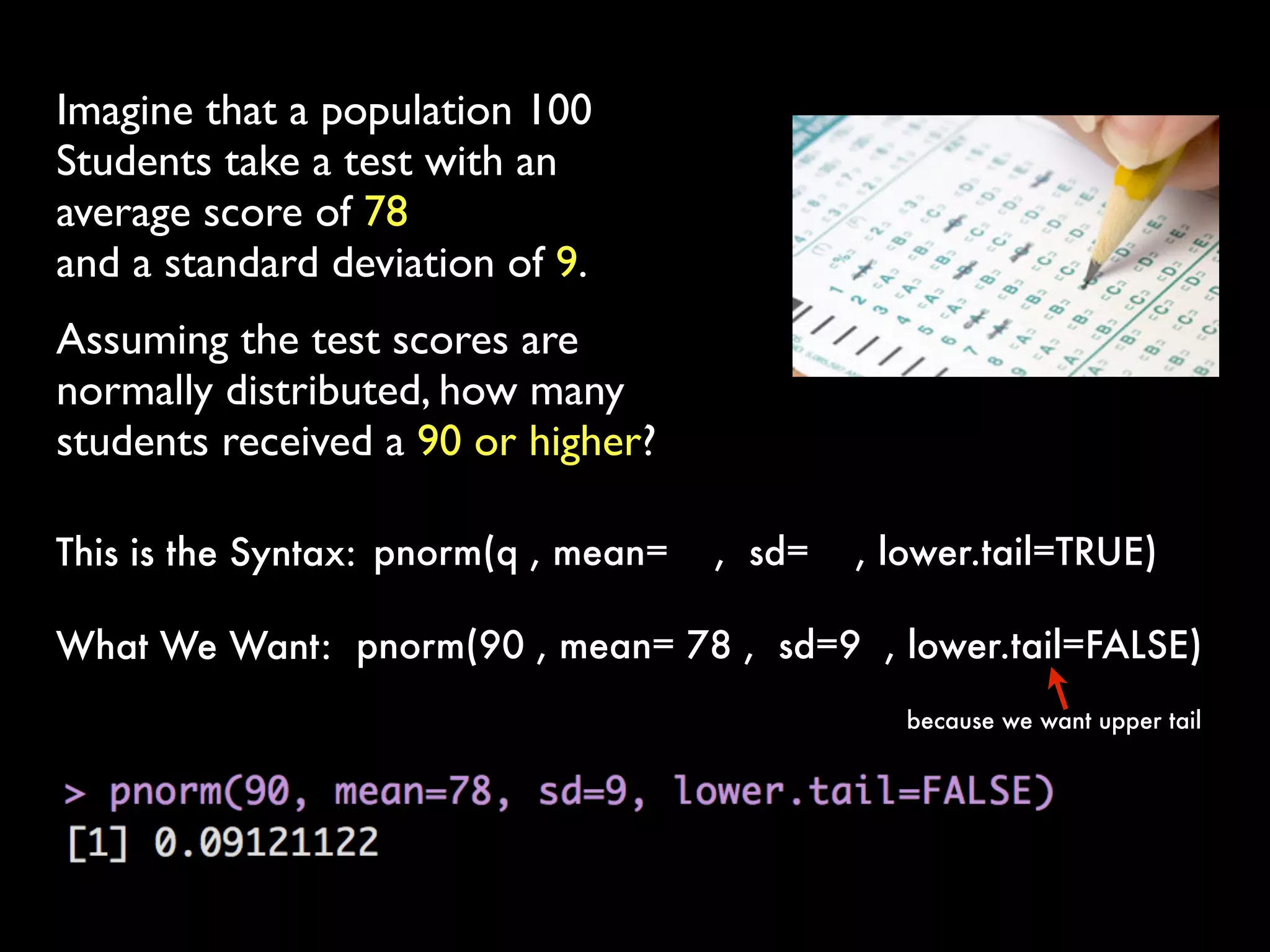 Imagine that a population 100
Students take a test with an
average score of 78
and a standard deviation of 9.
Assuming the test scores are
normally distributed, how many
students received a 90 or higher?
pnorm(q , mean= ,  sd= , lower.tail=TRUE) This is the Syntax:
pnorm(90 , mean= 78 ,  sd=9 , lower.tail=FALSE) What We Want:
because we want upper tail
 