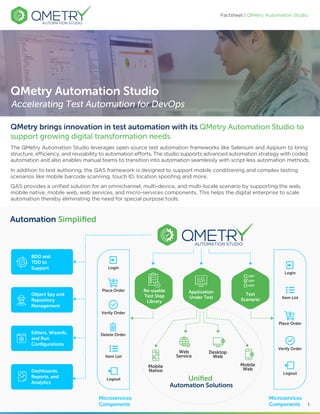 Factsheet | QMetry Automation Studio
In addition to test authoring, the QAS framework is designed to support mobile conditioning and complex testing
scenarios like mobile barcode scanning, touch ID, location spooﬁng and more.
QAS provides a uniﬁed solution for an omnichannel, multi-device, and multi-locale scenario by supporting the web,
mobile native, mobile web, web services, and micro-services components. This helps the digital enterprise to scale
automation thereby eliminating the need for special purpose tools.
The QMetry Automation Studio leverages open source test automation frameworks like Selenium and Appium to bring
structure, eﬃciency, and reusability to automation eﬀorts. The studio supports advanced automation strategy with coded
automation and also enables manual teams to transition into automation seamlessly with script less automation methods.
QMetry brings innovation in test automation with its QMetry Automation Studio to
support growing digital transformation needs.
QMetry Automation Studio
Accelerating Test Automation for DevOps
1
Object Spy and
Repository
Management
BDD and
TDD to
Support
Editors, Wizards,
and Run
Conﬁgurations
Test
Scenario
Login
Place Order
Verify Order
Logout
Automation Simpliﬁed
Item List
Microservices
Components
Microservices
Components
Uniﬁed
Automation Solutions
Dashboards,
Reports, and
Analytics
Application
Under Test
Web
Service
Desktop
Web
Mobile
Web
Mobile
Native
Re-usable
Test Step
Library
Place Order
Verify Order
Delete Order
Item List
Logout
Login
 